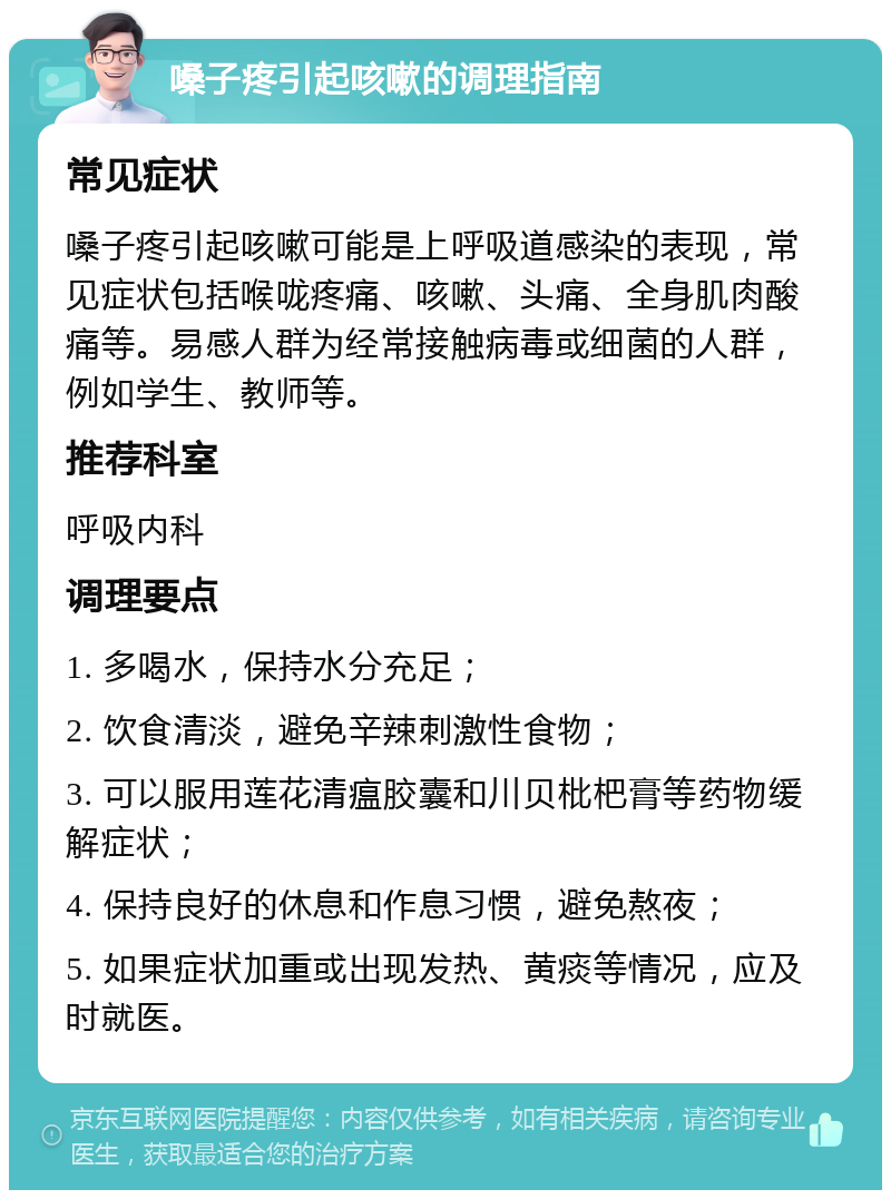 嗓子疼引起咳嗽的调理指南 常见症状 嗓子疼引起咳嗽可能是上呼吸道感染的表现，常见症状包括喉咙疼痛、咳嗽、头痛、全身肌肉酸痛等。易感人群为经常接触病毒或细菌的人群，例如学生、教师等。 推荐科室 呼吸内科 调理要点 1. 多喝水，保持水分充足； 2. 饮食清淡，避免辛辣刺激性食物； 3. 可以服用莲花清瘟胶囊和川贝枇杷膏等药物缓解症状； 4. 保持良好的休息和作息习惯，避免熬夜； 5. 如果症状加重或出现发热、黄痰等情况，应及时就医。