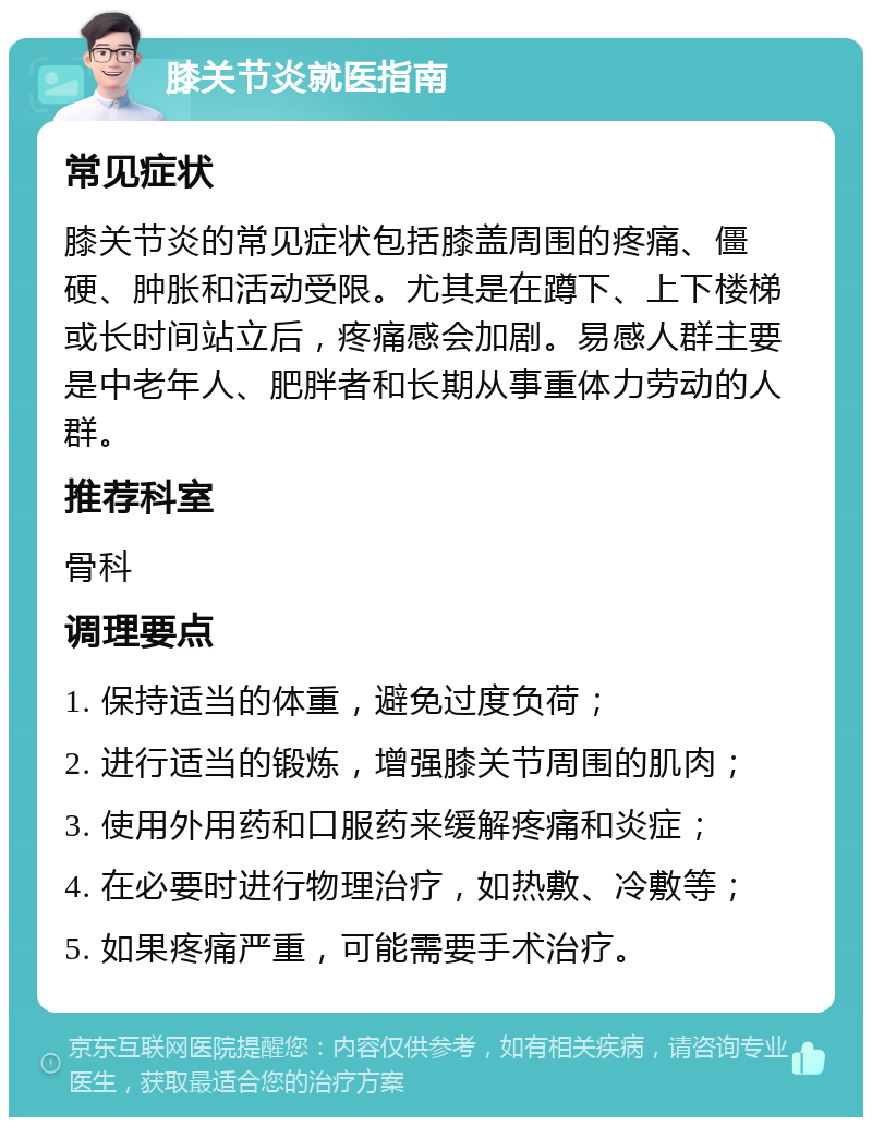 膝关节炎就医指南 常见症状 膝关节炎的常见症状包括膝盖周围的疼痛、僵硬、肿胀和活动受限。尤其是在蹲下、上下楼梯或长时间站立后，疼痛感会加剧。易感人群主要是中老年人、肥胖者和长期从事重体力劳动的人群。 推荐科室 骨科 调理要点 1. 保持适当的体重，避免过度负荷； 2. 进行适当的锻炼，增强膝关节周围的肌肉； 3. 使用外用药和口服药来缓解疼痛和炎症； 4. 在必要时进行物理治疗，如热敷、冷敷等； 5. 如果疼痛严重，可能需要手术治疗。