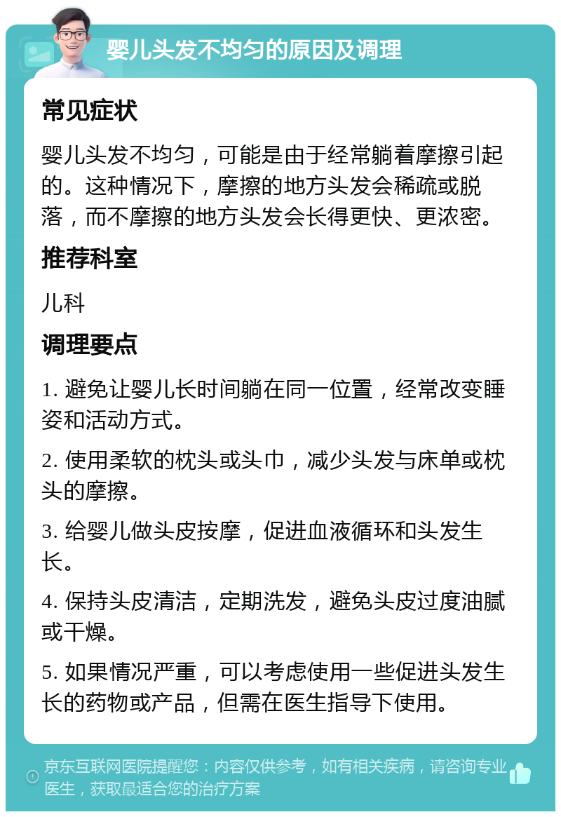 婴儿头发不均匀的原因及调理 常见症状 婴儿头发不均匀，可能是由于经常躺着摩擦引起的。这种情况下，摩擦的地方头发会稀疏或脱落，而不摩擦的地方头发会长得更快、更浓密。 推荐科室 儿科 调理要点 1. 避免让婴儿长时间躺在同一位置，经常改变睡姿和活动方式。 2. 使用柔软的枕头或头巾，减少头发与床单或枕头的摩擦。 3. 给婴儿做头皮按摩，促进血液循环和头发生长。 4. 保持头皮清洁，定期洗发，避免头皮过度油腻或干燥。 5. 如果情况严重，可以考虑使用一些促进头发生长的药物或产品，但需在医生指导下使用。