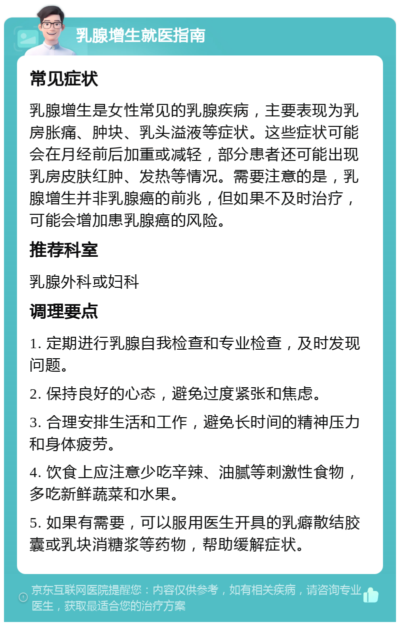 乳腺增生就医指南 常见症状 乳腺增生是女性常见的乳腺疾病，主要表现为乳房胀痛、肿块、乳头溢液等症状。这些症状可能会在月经前后加重或减轻，部分患者还可能出现乳房皮肤红肿、发热等情况。需要注意的是，乳腺增生并非乳腺癌的前兆，但如果不及时治疗，可能会增加患乳腺癌的风险。 推荐科室 乳腺外科或妇科 调理要点 1. 定期进行乳腺自我检查和专业检查，及时发现问题。 2. 保持良好的心态，避免过度紧张和焦虑。 3. 合理安排生活和工作，避免长时间的精神压力和身体疲劳。 4. 饮食上应注意少吃辛辣、油腻等刺激性食物，多吃新鲜蔬菜和水果。 5. 如果有需要，可以服用医生开具的乳癖散结胶囊或乳块消糖浆等药物，帮助缓解症状。