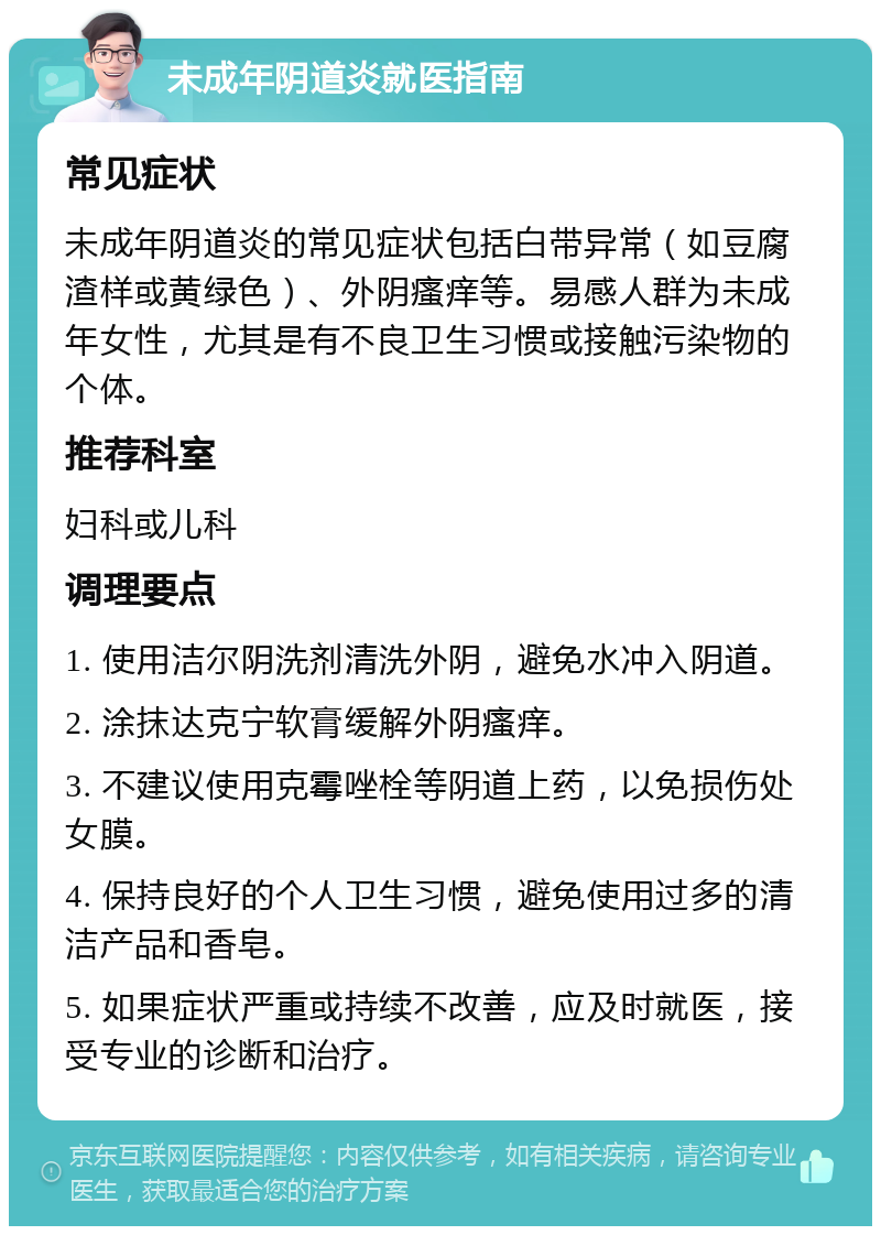 未成年阴道炎就医指南 常见症状 未成年阴道炎的常见症状包括白带异常（如豆腐渣样或黄绿色）、外阴瘙痒等。易感人群为未成年女性，尤其是有不良卫生习惯或接触污染物的个体。 推荐科室 妇科或儿科 调理要点 1. 使用洁尔阴洗剂清洗外阴，避免水冲入阴道。 2. 涂抹达克宁软膏缓解外阴瘙痒。 3. 不建议使用克霉唑栓等阴道上药，以免损伤处女膜。 4. 保持良好的个人卫生习惯，避免使用过多的清洁产品和香皂。 5. 如果症状严重或持续不改善，应及时就医，接受专业的诊断和治疗。