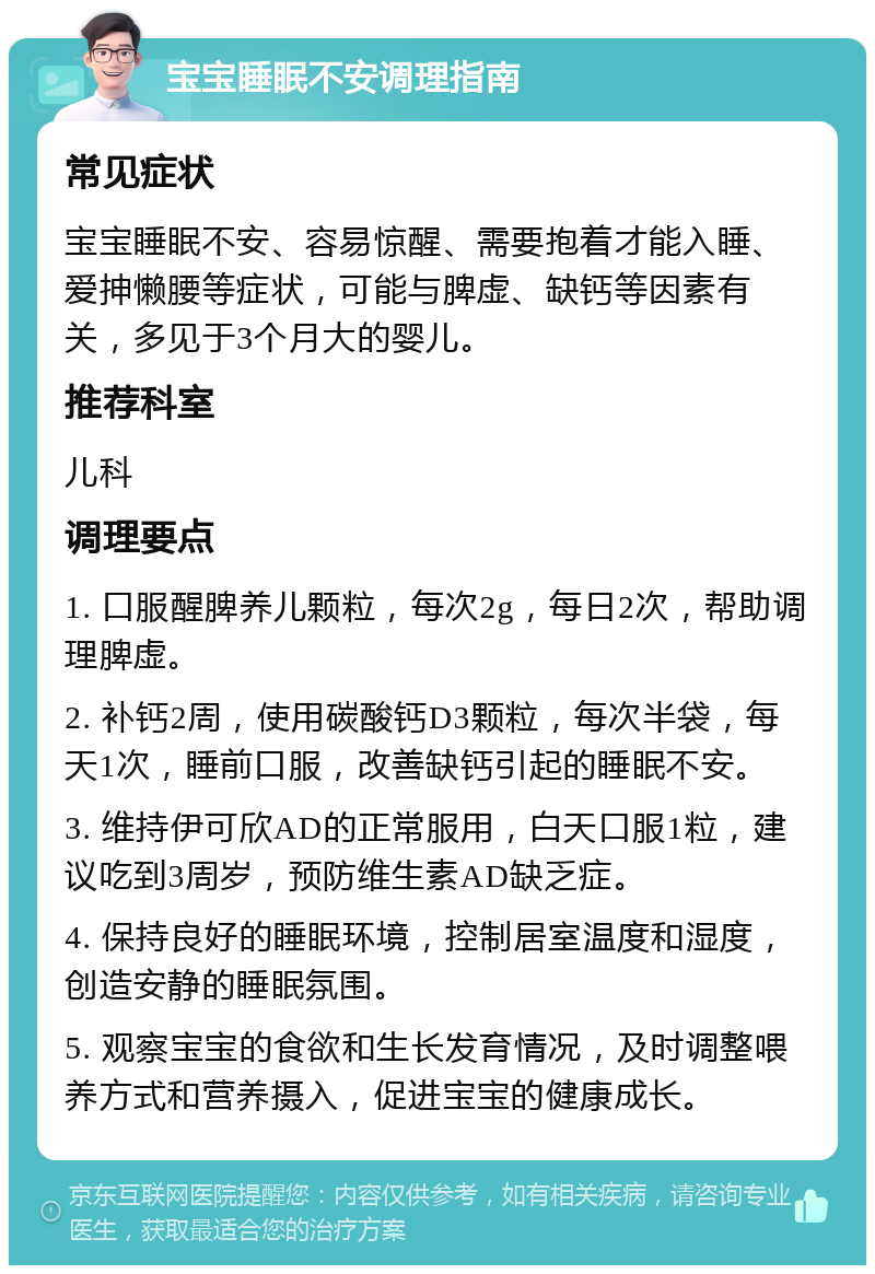 宝宝睡眠不安调理指南 常见症状 宝宝睡眠不安、容易惊醒、需要抱着才能入睡、爱抻懒腰等症状，可能与脾虚、缺钙等因素有关，多见于3个月大的婴儿。 推荐科室 儿科 调理要点 1. 口服醒脾养儿颗粒，每次2g，每日2次，帮助调理脾虚。 2. 补钙2周，使用碳酸钙D3颗粒，每次半袋，每天1次，睡前口服，改善缺钙引起的睡眠不安。 3. 维持伊可欣AD的正常服用，白天口服1粒，建议吃到3周岁，预防维生素AD缺乏症。 4. 保持良好的睡眠环境，控制居室温度和湿度，创造安静的睡眠氛围。 5. 观察宝宝的食欲和生长发育情况，及时调整喂养方式和营养摄入，促进宝宝的健康成长。