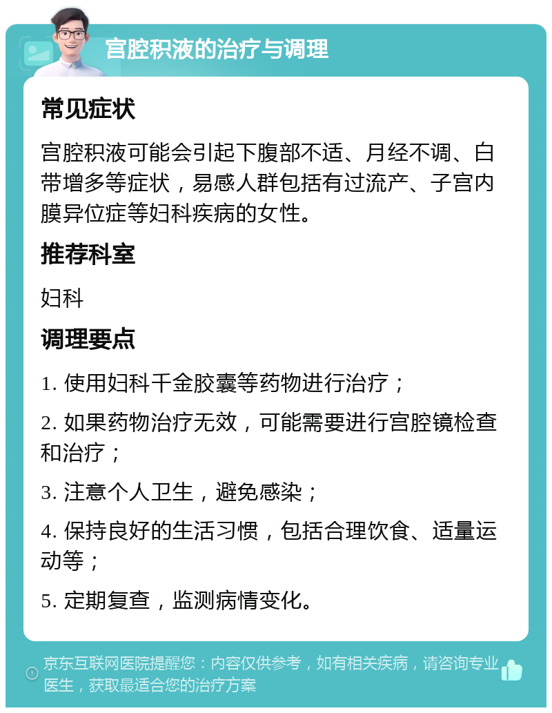 宫腔积液的治疗与调理 常见症状 宫腔积液可能会引起下腹部不适、月经不调、白带增多等症状，易感人群包括有过流产、子宫内膜异位症等妇科疾病的女性。 推荐科室 妇科 调理要点 1. 使用妇科千金胶囊等药物进行治疗； 2. 如果药物治疗无效，可能需要进行宫腔镜检查和治疗； 3. 注意个人卫生，避免感染； 4. 保持良好的生活习惯，包括合理饮食、适量运动等； 5. 定期复查，监测病情变化。