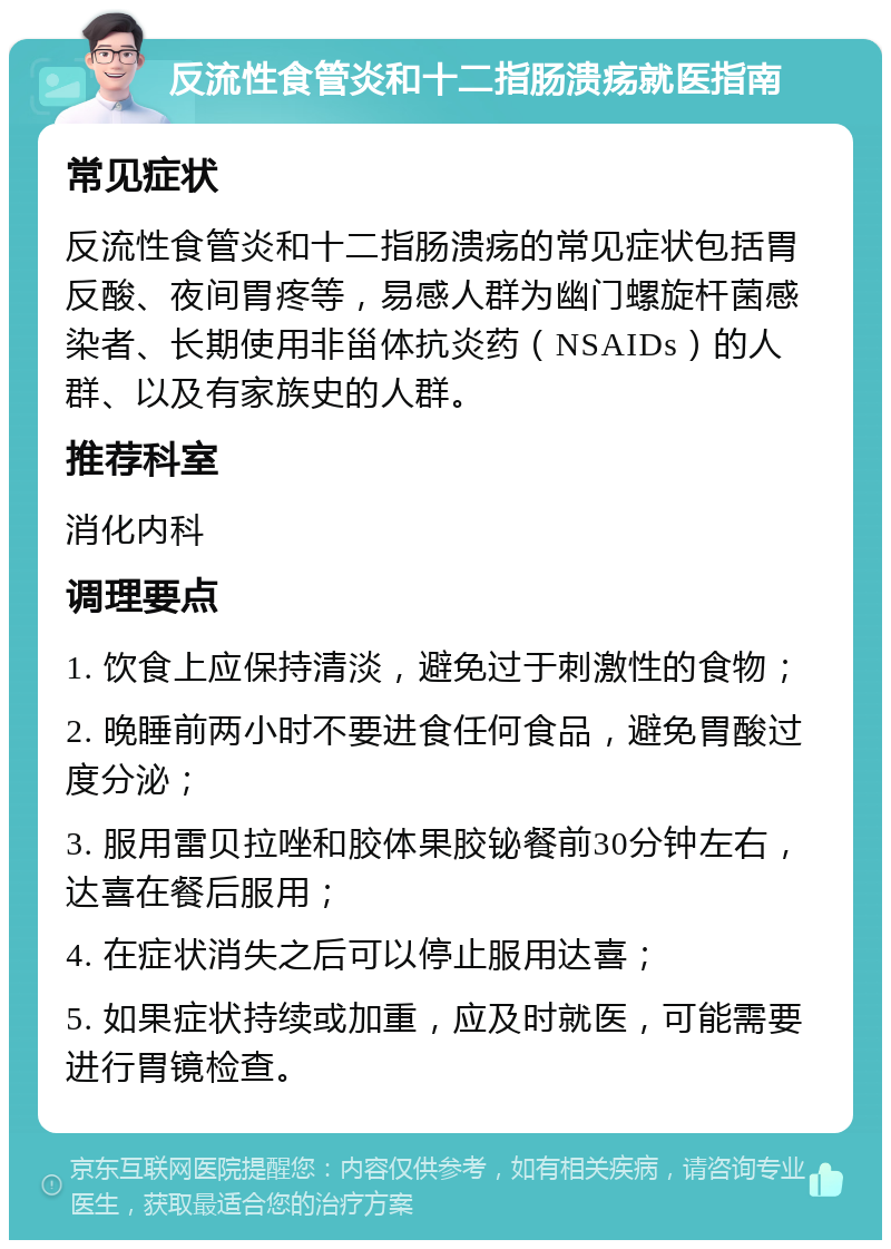 反流性食管炎和十二指肠溃疡就医指南 常见症状 反流性食管炎和十二指肠溃疡的常见症状包括胃反酸、夜间胃疼等，易感人群为幽门螺旋杆菌感染者、长期使用非甾体抗炎药（NSAIDs）的人群、以及有家族史的人群。 推荐科室 消化内科 调理要点 1. 饮食上应保持清淡，避免过于刺激性的食物； 2. 晚睡前两小时不要进食任何食品，避免胃酸过度分泌； 3. 服用雷贝拉唑和胶体果胶铋餐前30分钟左右，达喜在餐后服用； 4. 在症状消失之后可以停止服用达喜； 5. 如果症状持续或加重，应及时就医，可能需要进行胃镜检查。