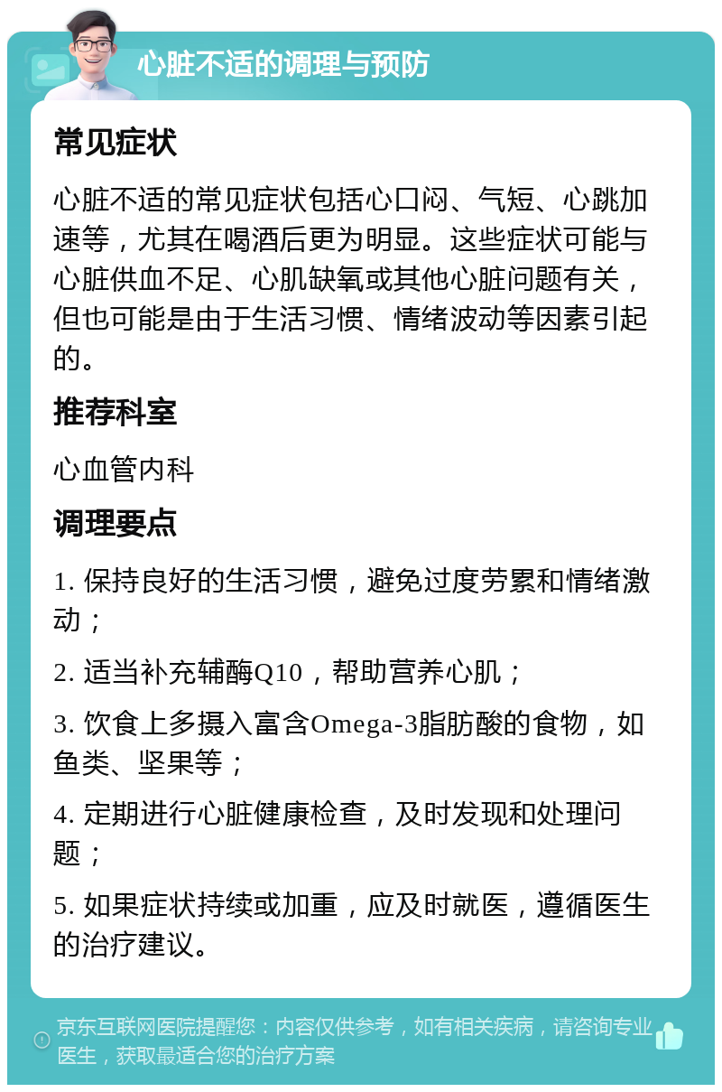 心脏不适的调理与预防 常见症状 心脏不适的常见症状包括心口闷、气短、心跳加速等，尤其在喝酒后更为明显。这些症状可能与心脏供血不足、心肌缺氧或其他心脏问题有关，但也可能是由于生活习惯、情绪波动等因素引起的。 推荐科室 心血管内科 调理要点 1. 保持良好的生活习惯，避免过度劳累和情绪激动； 2. 适当补充辅酶Q10，帮助营养心肌； 3. 饮食上多摄入富含Omega-3脂肪酸的食物，如鱼类、坚果等； 4. 定期进行心脏健康检查，及时发现和处理问题； 5. 如果症状持续或加重，应及时就医，遵循医生的治疗建议。