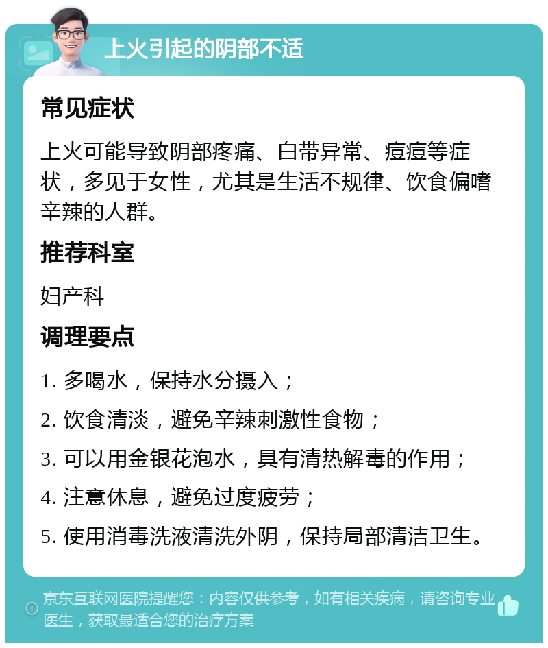 上火引起的阴部不适 常见症状 上火可能导致阴部疼痛、白带异常、痘痘等症状，多见于女性，尤其是生活不规律、饮食偏嗜辛辣的人群。 推荐科室 妇产科 调理要点 1. 多喝水，保持水分摄入； 2. 饮食清淡，避免辛辣刺激性食物； 3. 可以用金银花泡水，具有清热解毒的作用； 4. 注意休息，避免过度疲劳； 5. 使用消毒洗液清洗外阴，保持局部清洁卫生。