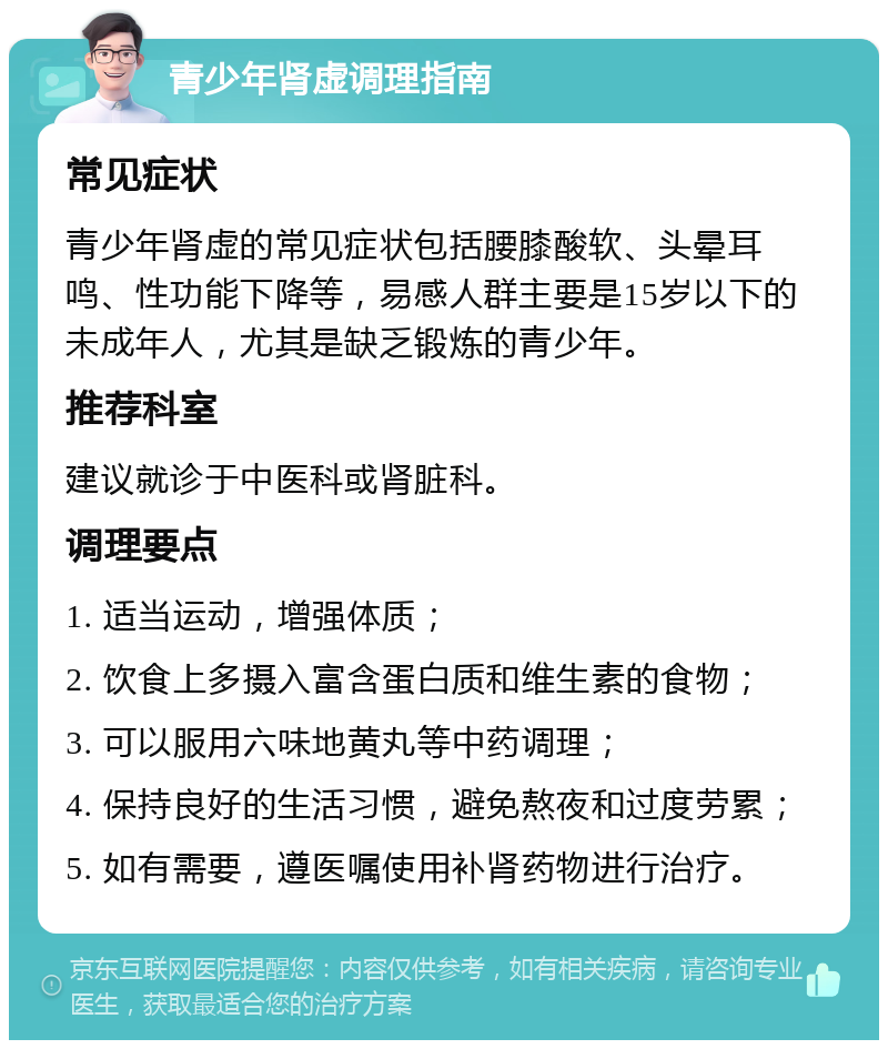 青少年肾虚调理指南 常见症状 青少年肾虚的常见症状包括腰膝酸软、头晕耳鸣、性功能下降等，易感人群主要是15岁以下的未成年人，尤其是缺乏锻炼的青少年。 推荐科室 建议就诊于中医科或肾脏科。 调理要点 1. 适当运动，增强体质； 2. 饮食上多摄入富含蛋白质和维生素的食物； 3. 可以服用六味地黄丸等中药调理； 4. 保持良好的生活习惯，避免熬夜和过度劳累； 5. 如有需要，遵医嘱使用补肾药物进行治疗。