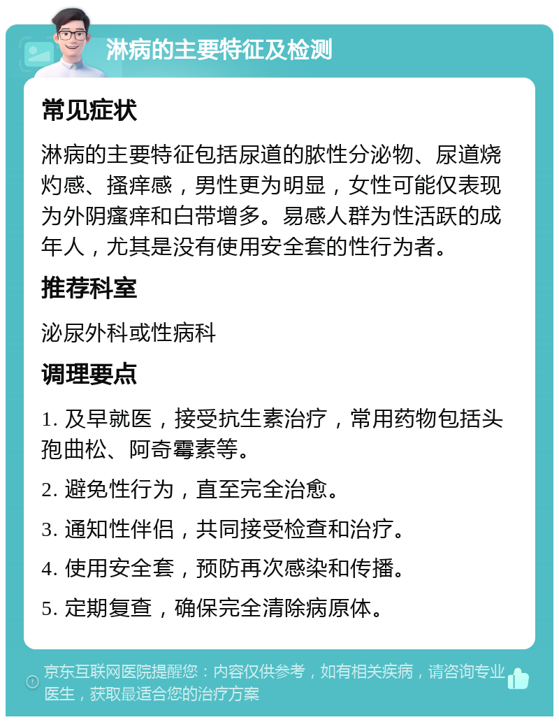 淋病的主要特征及检测 常见症状 淋病的主要特征包括尿道的脓性分泌物、尿道烧灼感、搔痒感，男性更为明显，女性可能仅表现为外阴瘙痒和白带增多。易感人群为性活跃的成年人，尤其是没有使用安全套的性行为者。 推荐科室 泌尿外科或性病科 调理要点 1. 及早就医，接受抗生素治疗，常用药物包括头孢曲松、阿奇霉素等。 2. 避免性行为，直至完全治愈。 3. 通知性伴侣，共同接受检查和治疗。 4. 使用安全套，预防再次感染和传播。 5. 定期复查，确保完全清除病原体。