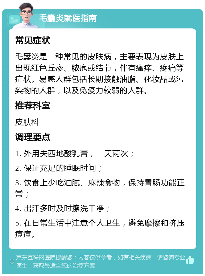 毛囊炎就医指南 常见症状 毛囊炎是一种常见的皮肤病，主要表现为皮肤上出现红色丘疹、脓疱或结节，伴有瘙痒、疼痛等症状。易感人群包括长期接触油脂、化妆品或污染物的人群，以及免疫力较弱的人群。 推荐科室 皮肤科 调理要点 1. 外用夫西地酸乳膏，一天两次； 2. 保证充足的睡眠时间； 3. 饮食上少吃油腻、麻辣食物，保持胃肠功能正常； 4. 出汗多时及时擦洗干净； 5. 在日常生活中注意个人卫生，避免摩擦和挤压痘痘。