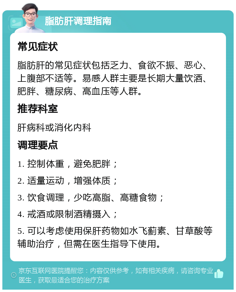 脂肪肝调理指南 常见症状 脂肪肝的常见症状包括乏力、食欲不振、恶心、上腹部不适等。易感人群主要是长期大量饮酒、肥胖、糖尿病、高血压等人群。 推荐科室 肝病科或消化内科 调理要点 1. 控制体重，避免肥胖； 2. 适量运动，增强体质； 3. 饮食调理，少吃高脂、高糖食物； 4. 戒酒或限制酒精摄入； 5. 可以考虑使用保肝药物如水飞蓟素、甘草酸等辅助治疗，但需在医生指导下使用。