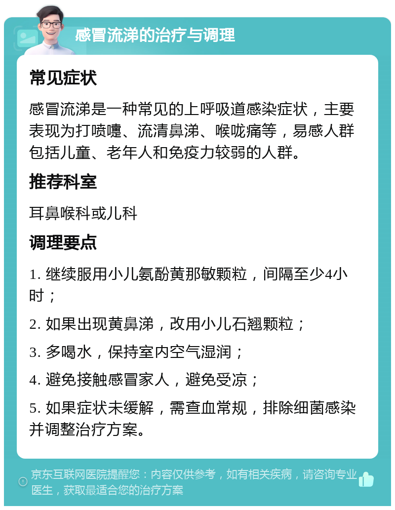 感冒流涕的治疗与调理 常见症状 感冒流涕是一种常见的上呼吸道感染症状，主要表现为打喷嚏、流清鼻涕、喉咙痛等，易感人群包括儿童、老年人和免疫力较弱的人群。 推荐科室 耳鼻喉科或儿科 调理要点 1. 继续服用小儿氨酚黄那敏颗粒，间隔至少4小时； 2. 如果出现黄鼻涕，改用小儿石翘颗粒； 3. 多喝水，保持室内空气湿润； 4. 避免接触感冒家人，避免受凉； 5. 如果症状未缓解，需查血常规，排除细菌感染并调整治疗方案。