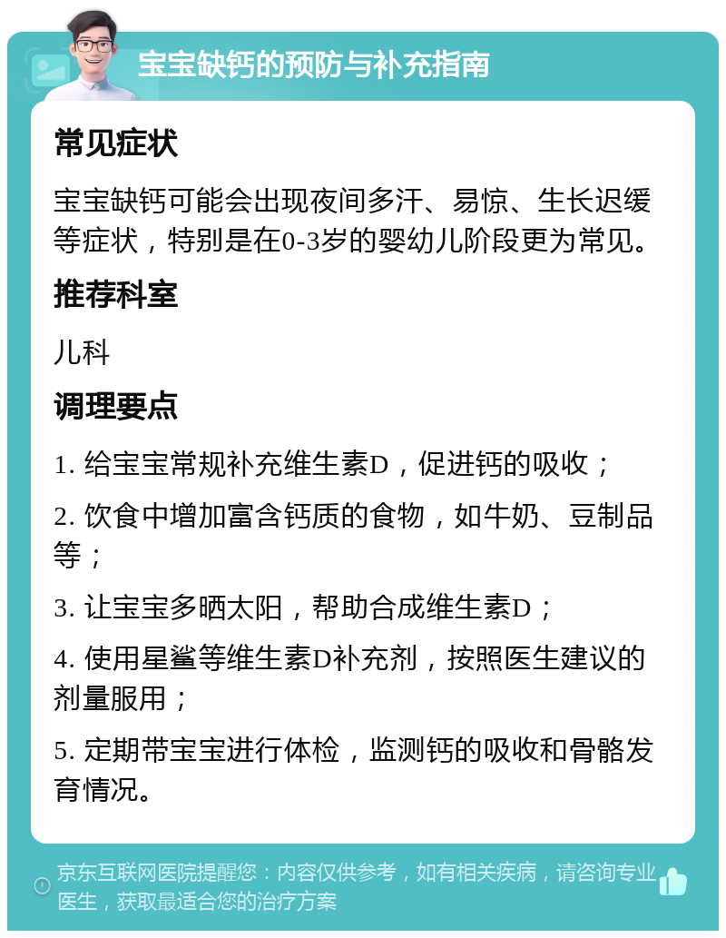 宝宝缺钙的预防与补充指南 常见症状 宝宝缺钙可能会出现夜间多汗、易惊、生长迟缓等症状，特别是在0-3岁的婴幼儿阶段更为常见。 推荐科室 儿科 调理要点 1. 给宝宝常规补充维生素D，促进钙的吸收； 2. 饮食中增加富含钙质的食物，如牛奶、豆制品等； 3. 让宝宝多晒太阳，帮助合成维生素D； 4. 使用星鲨等维生素D补充剂，按照医生建议的剂量服用； 5. 定期带宝宝进行体检，监测钙的吸收和骨骼发育情况。