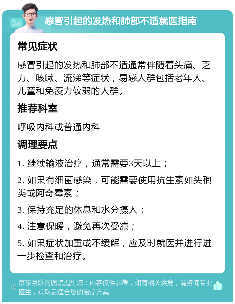 感冒引起的发热和肺部不适就医指南 常见症状 感冒引起的发热和肺部不适通常伴随着头痛、乏力、咳嗽、流涕等症状，易感人群包括老年人、儿童和免疫力较弱的人群。 推荐科室 呼吸内科或普通内科 调理要点 1. 继续输液治疗，通常需要3天以上； 2. 如果有细菌感染，可能需要使用抗生素如头孢类或阿奇霉素； 3. 保持充足的休息和水分摄入； 4. 注意保暖，避免再次受凉； 5. 如果症状加重或不缓解，应及时就医并进行进一步检查和治疗。