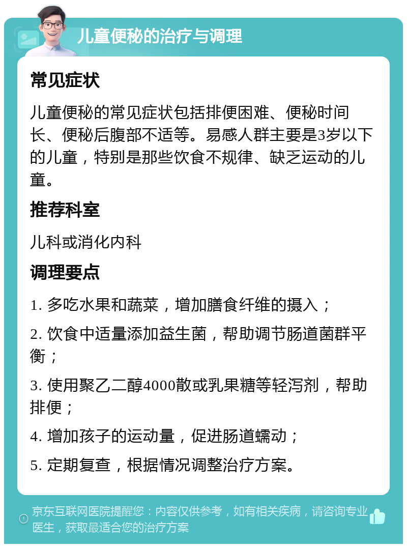 儿童便秘的治疗与调理 常见症状 儿童便秘的常见症状包括排便困难、便秘时间长、便秘后腹部不适等。易感人群主要是3岁以下的儿童，特别是那些饮食不规律、缺乏运动的儿童。 推荐科室 儿科或消化内科 调理要点 1. 多吃水果和蔬菜，增加膳食纤维的摄入； 2. 饮食中适量添加益生菌，帮助调节肠道菌群平衡； 3. 使用聚乙二醇4000散或乳果糖等轻泻剂，帮助排便； 4. 增加孩子的运动量，促进肠道蠕动； 5. 定期复查，根据情况调整治疗方案。