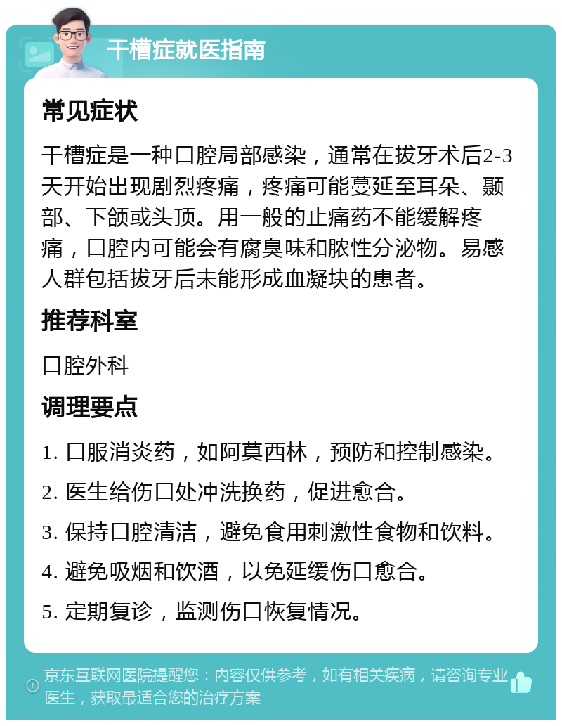 干槽症就医指南 常见症状 干槽症是一种口腔局部感染，通常在拔牙术后2-3天开始出现剧烈疼痛，疼痛可能蔓延至耳朵、颞部、下颌或头顶。用一般的止痛药不能缓解疼痛，口腔内可能会有腐臭味和脓性分泌物。易感人群包括拔牙后未能形成血凝块的患者。 推荐科室 口腔外科 调理要点 1. 口服消炎药，如阿莫西林，预防和控制感染。 2. 医生给伤口处冲洗换药，促进愈合。 3. 保持口腔清洁，避免食用刺激性食物和饮料。 4. 避免吸烟和饮酒，以免延缓伤口愈合。 5. 定期复诊，监测伤口恢复情况。