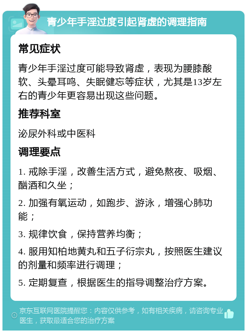 青少年手淫过度引起肾虚的调理指南 常见症状 青少年手淫过度可能导致肾虚，表现为腰膝酸软、头晕耳鸣、失眠健忘等症状，尤其是13岁左右的青少年更容易出现这些问题。 推荐科室 泌尿外科或中医科 调理要点 1. 戒除手淫，改善生活方式，避免熬夜、吸烟、酗酒和久坐； 2. 加强有氧运动，如跑步、游泳，增强心肺功能； 3. 规律饮食，保持营养均衡； 4. 服用知柏地黄丸和五子衍宗丸，按照医生建议的剂量和频率进行调理； 5. 定期复查，根据医生的指导调整治疗方案。