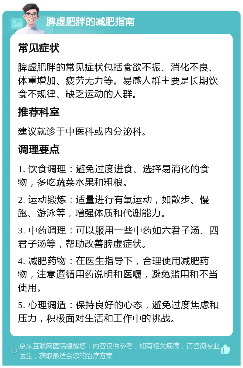 脾虚肥胖的减肥指南 常见症状 脾虚肥胖的常见症状包括食欲不振、消化不良、体重增加、疲劳无力等。易感人群主要是长期饮食不规律、缺乏运动的人群。 推荐科室 建议就诊于中医科或内分泌科。 调理要点 1. 饮食调理：避免过度进食、选择易消化的食物，多吃蔬菜水果和粗粮。 2. 运动锻炼：适量进行有氧运动，如散步、慢跑、游泳等，增强体质和代谢能力。 3. 中药调理：可以服用一些中药如六君子汤、四君子汤等，帮助改善脾虚症状。 4. 减肥药物：在医生指导下，合理使用减肥药物，注意遵循用药说明和医嘱，避免滥用和不当使用。 5. 心理调适：保持良好的心态，避免过度焦虑和压力，积极面对生活和工作中的挑战。