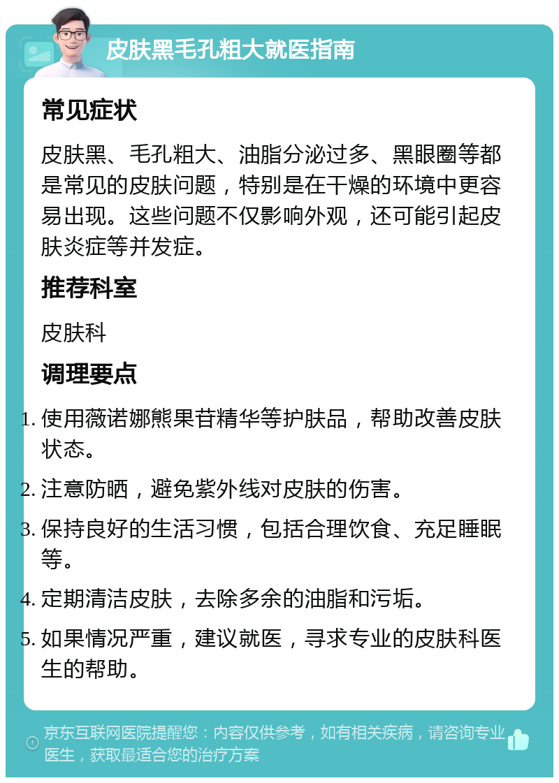 皮肤黑毛孔粗大就医指南 常见症状 皮肤黑、毛孔粗大、油脂分泌过多、黑眼圈等都是常见的皮肤问题，特别是在干燥的环境中更容易出现。这些问题不仅影响外观，还可能引起皮肤炎症等并发症。 推荐科室 皮肤科 调理要点 使用薇诺娜熊果苷精华等护肤品，帮助改善皮肤状态。 注意防晒，避免紫外线对皮肤的伤害。 保持良好的生活习惯，包括合理饮食、充足睡眠等。 定期清洁皮肤，去除多余的油脂和污垢。 如果情况严重，建议就医，寻求专业的皮肤科医生的帮助。