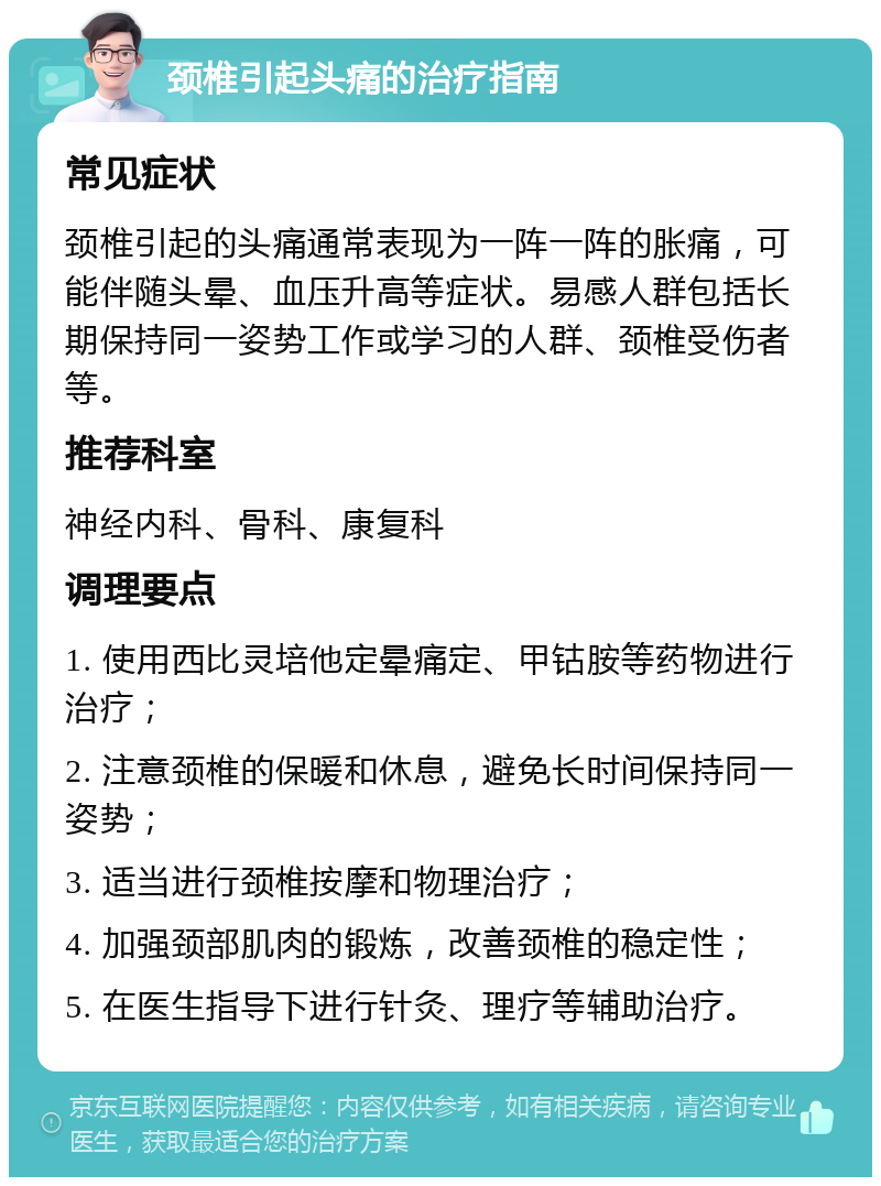 颈椎引起头痛的治疗指南 常见症状 颈椎引起的头痛通常表现为一阵一阵的胀痛，可能伴随头晕、血压升高等症状。易感人群包括长期保持同一姿势工作或学习的人群、颈椎受伤者等。 推荐科室 神经内科、骨科、康复科 调理要点 1. 使用西比灵培他定晕痛定、甲钴胺等药物进行治疗； 2. 注意颈椎的保暖和休息，避免长时间保持同一姿势； 3. 适当进行颈椎按摩和物理治疗； 4. 加强颈部肌肉的锻炼，改善颈椎的稳定性； 5. 在医生指导下进行针灸、理疗等辅助治疗。