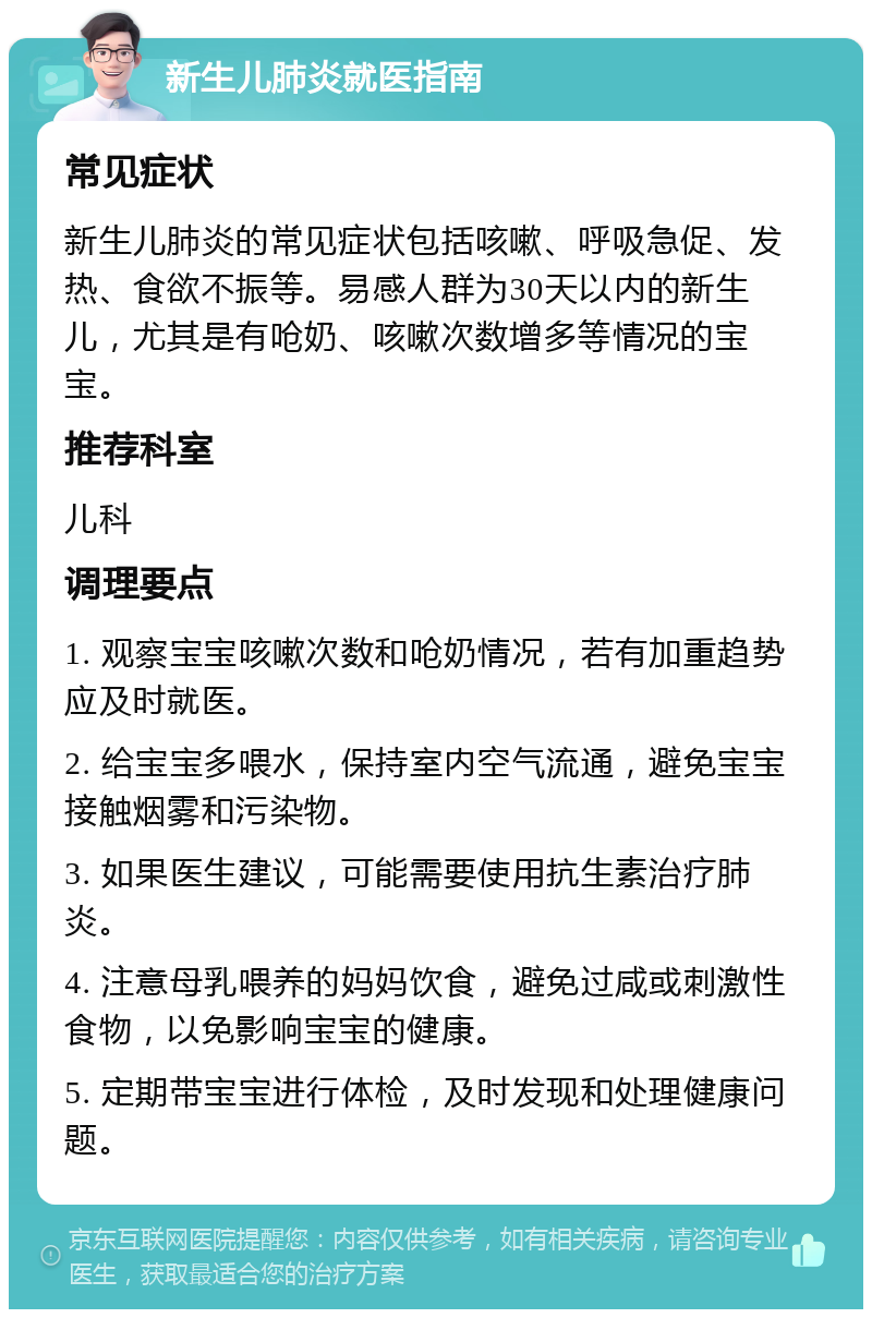 新生儿肺炎就医指南 常见症状 新生儿肺炎的常见症状包括咳嗽、呼吸急促、发热、食欲不振等。易感人群为30天以内的新生儿，尤其是有呛奶、咳嗽次数增多等情况的宝宝。 推荐科室 儿科 调理要点 1. 观察宝宝咳嗽次数和呛奶情况，若有加重趋势应及时就医。 2. 给宝宝多喂水，保持室内空气流通，避免宝宝接触烟雾和污染物。 3. 如果医生建议，可能需要使用抗生素治疗肺炎。 4. 注意母乳喂养的妈妈饮食，避免过咸或刺激性食物，以免影响宝宝的健康。 5. 定期带宝宝进行体检，及时发现和处理健康问题。