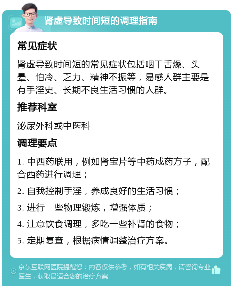 肾虚导致时间短的调理指南 常见症状 肾虚导致时间短的常见症状包括咽干舌燥、头晕、怕冷、乏力、精神不振等，易感人群主要是有手淫史、长期不良生活习惯的人群。 推荐科室 泌尿外科或中医科 调理要点 1. 中西药联用，例如肾宝片等中药成药方子，配合西药进行调理； 2. 自我控制手淫，养成良好的生活习惯； 3. 进行一些物理锻炼，增强体质； 4. 注意饮食调理，多吃一些补肾的食物； 5. 定期复查，根据病情调整治疗方案。