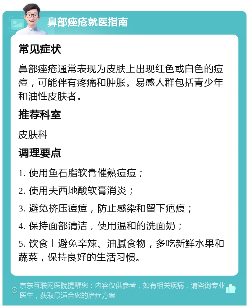 鼻部痤疮就医指南 常见症状 鼻部痤疮通常表现为皮肤上出现红色或白色的痘痘，可能伴有疼痛和肿胀。易感人群包括青少年和油性皮肤者。 推荐科室 皮肤科 调理要点 1. 使用鱼石脂软膏催熟痘痘； 2. 使用夫西地酸软膏消炎； 3. 避免挤压痘痘，防止感染和留下疤痕； 4. 保持面部清洁，使用温和的洗面奶； 5. 饮食上避免辛辣、油腻食物，多吃新鲜水果和蔬菜，保持良好的生活习惯。