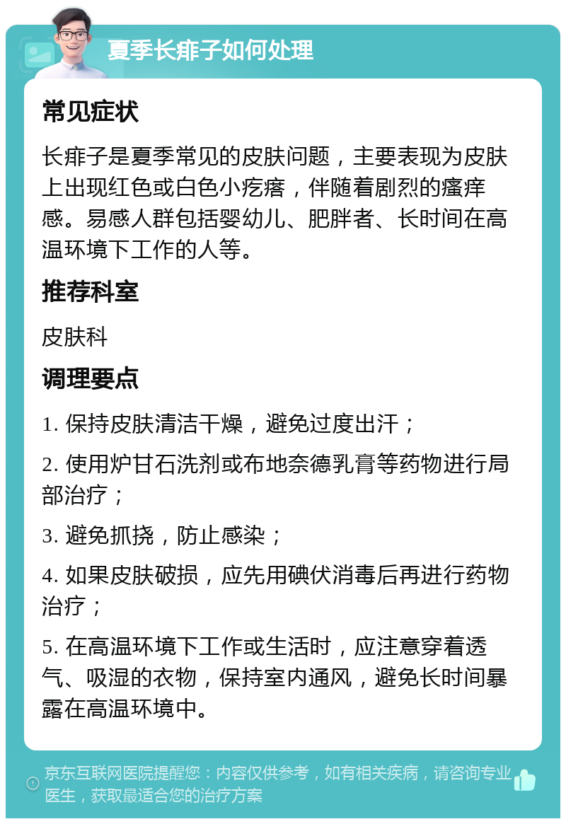 夏季长痱子如何处理 常见症状 长痱子是夏季常见的皮肤问题，主要表现为皮肤上出现红色或白色小疙瘩，伴随着剧烈的瘙痒感。易感人群包括婴幼儿、肥胖者、长时间在高温环境下工作的人等。 推荐科室 皮肤科 调理要点 1. 保持皮肤清洁干燥，避免过度出汗； 2. 使用炉甘石洗剂或布地奈德乳膏等药物进行局部治疗； 3. 避免抓挠，防止感染； 4. 如果皮肤破损，应先用碘伏消毒后再进行药物治疗； 5. 在高温环境下工作或生活时，应注意穿着透气、吸湿的衣物，保持室内通风，避免长时间暴露在高温环境中。