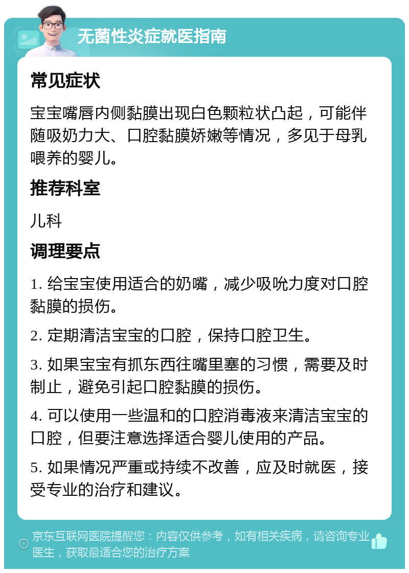 无菌性炎症就医指南 常见症状 宝宝嘴唇内侧黏膜出现白色颗粒状凸起，可能伴随吸奶力大、口腔黏膜娇嫩等情况，多见于母乳喂养的婴儿。 推荐科室 儿科 调理要点 1. 给宝宝使用适合的奶嘴，减少吸吮力度对口腔黏膜的损伤。 2. 定期清洁宝宝的口腔，保持口腔卫生。 3. 如果宝宝有抓东西往嘴里塞的习惯，需要及时制止，避免引起口腔黏膜的损伤。 4. 可以使用一些温和的口腔消毒液来清洁宝宝的口腔，但要注意选择适合婴儿使用的产品。 5. 如果情况严重或持续不改善，应及时就医，接受专业的治疗和建议。