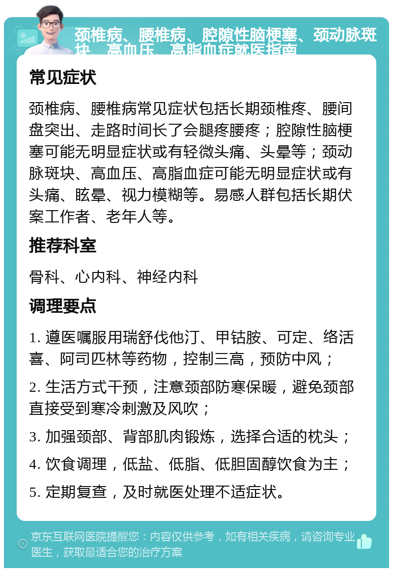 颈椎病、腰椎病、腔隙性脑梗塞、颈动脉斑块、高血压、高脂血症就医指南 常见症状 颈椎病、腰椎病常见症状包括长期颈椎疼、腰间盘突出、走路时间长了会腿疼腰疼；腔隙性脑梗塞可能无明显症状或有轻微头痛、头晕等；颈动脉斑块、高血压、高脂血症可能无明显症状或有头痛、眩晕、视力模糊等。易感人群包括长期伏案工作者、老年人等。 推荐科室 骨科、心内科、神经内科 调理要点 1. 遵医嘱服用瑞舒伐他汀、甲钴胺、可定、络活喜、阿司匹林等药物，控制三高，预防中风； 2. 生活方式干预，注意颈部防寒保暖，避免颈部直接受到寒冷刺激及风吹； 3. 加强颈部、背部肌肉锻炼，选择合适的枕头； 4. 饮食调理，低盐、低脂、低胆固醇饮食为主； 5. 定期复查，及时就医处理不适症状。