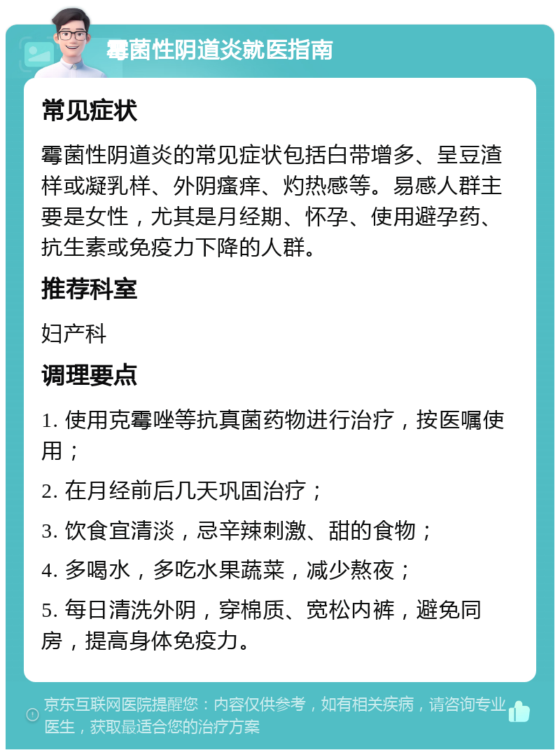 霉菌性阴道炎就医指南 常见症状 霉菌性阴道炎的常见症状包括白带增多、呈豆渣样或凝乳样、外阴瘙痒、灼热感等。易感人群主要是女性，尤其是月经期、怀孕、使用避孕药、抗生素或免疫力下降的人群。 推荐科室 妇产科 调理要点 1. 使用克霉唑等抗真菌药物进行治疗，按医嘱使用； 2. 在月经前后几天巩固治疗； 3. 饮食宜清淡，忌辛辣刺激、甜的食物； 4. 多喝水，多吃水果蔬菜，减少熬夜； 5. 每日清洗外阴，穿棉质、宽松内裤，避免同房，提高身体免疫力。