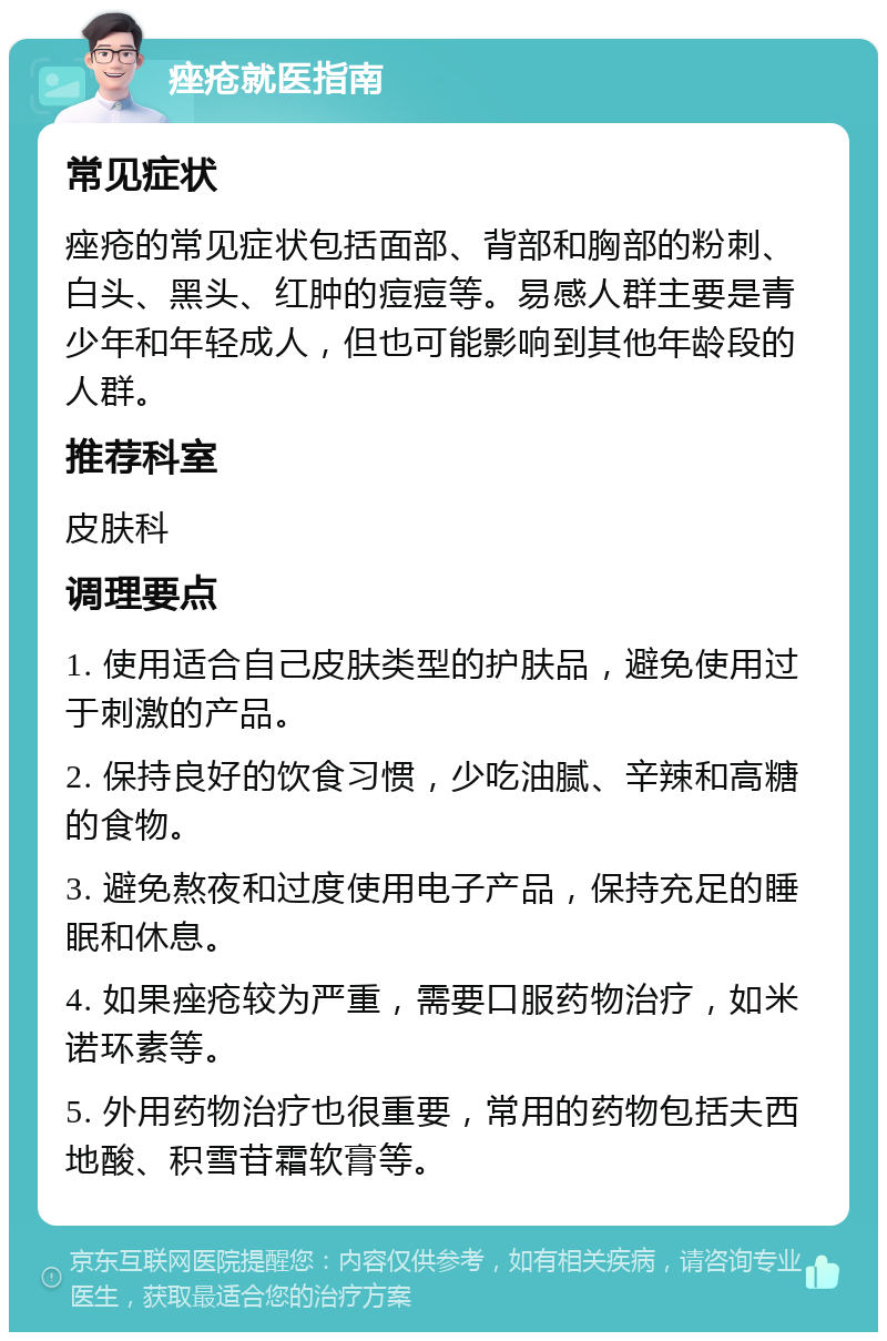 痤疮就医指南 常见症状 痤疮的常见症状包括面部、背部和胸部的粉刺、白头、黑头、红肿的痘痘等。易感人群主要是青少年和年轻成人，但也可能影响到其他年龄段的人群。 推荐科室 皮肤科 调理要点 1. 使用适合自己皮肤类型的护肤品，避免使用过于刺激的产品。 2. 保持良好的饮食习惯，少吃油腻、辛辣和高糖的食物。 3. 避免熬夜和过度使用电子产品，保持充足的睡眠和休息。 4. 如果痤疮较为严重，需要口服药物治疗，如米诺环素等。 5. 外用药物治疗也很重要，常用的药物包括夫西地酸、积雪苷霜软膏等。