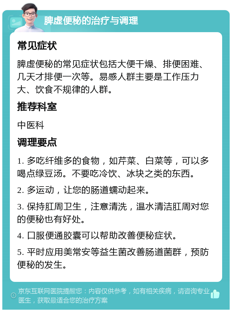 脾虚便秘的治疗与调理 常见症状 脾虚便秘的常见症状包括大便干燥、排便困难、几天才排便一次等。易感人群主要是工作压力大、饮食不规律的人群。 推荐科室 中医科 调理要点 1. 多吃纤维多的食物，如芹菜、白菜等，可以多喝点绿豆汤。不要吃冷饮、冰块之类的东西。 2. 多运动，让您的肠道蠕动起来。 3. 保持肛周卫生，注意清洗，温水清洁肛周对您的便秘也有好处。 4. 口服便通胶囊可以帮助改善便秘症状。 5. 平时应用美常安等益生菌改善肠道菌群，预防便秘的发生。