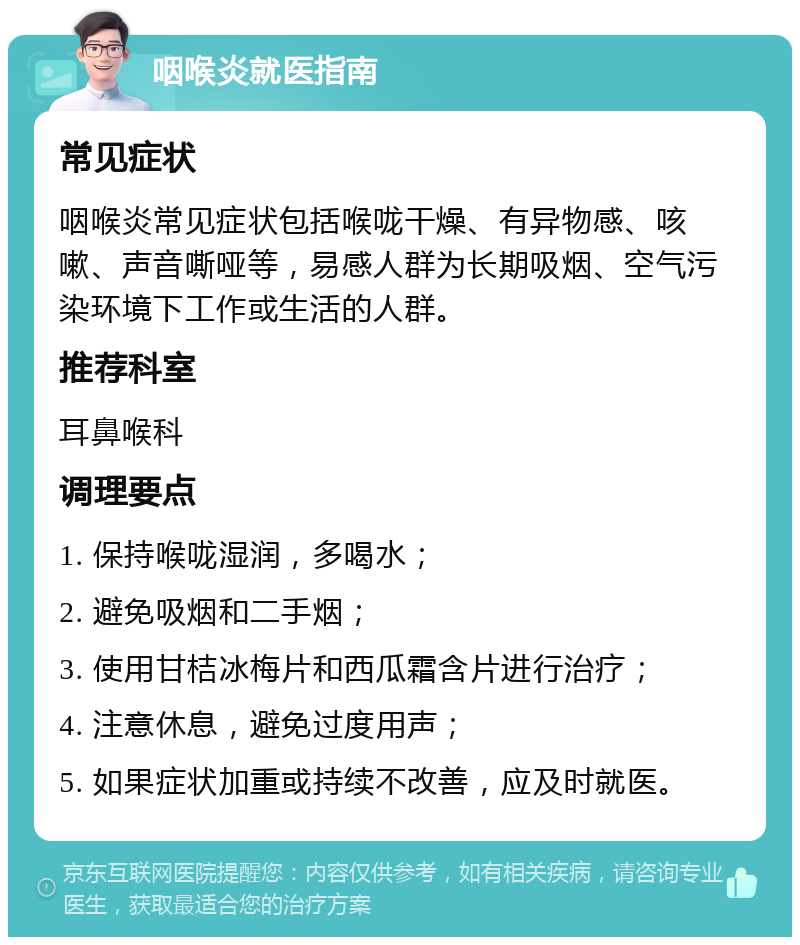 咽喉炎就医指南 常见症状 咽喉炎常见症状包括喉咙干燥、有异物感、咳嗽、声音嘶哑等，易感人群为长期吸烟、空气污染环境下工作或生活的人群。 推荐科室 耳鼻喉科 调理要点 1. 保持喉咙湿润，多喝水； 2. 避免吸烟和二手烟； 3. 使用甘桔冰梅片和西瓜霜含片进行治疗； 4. 注意休息，避免过度用声； 5. 如果症状加重或持续不改善，应及时就医。