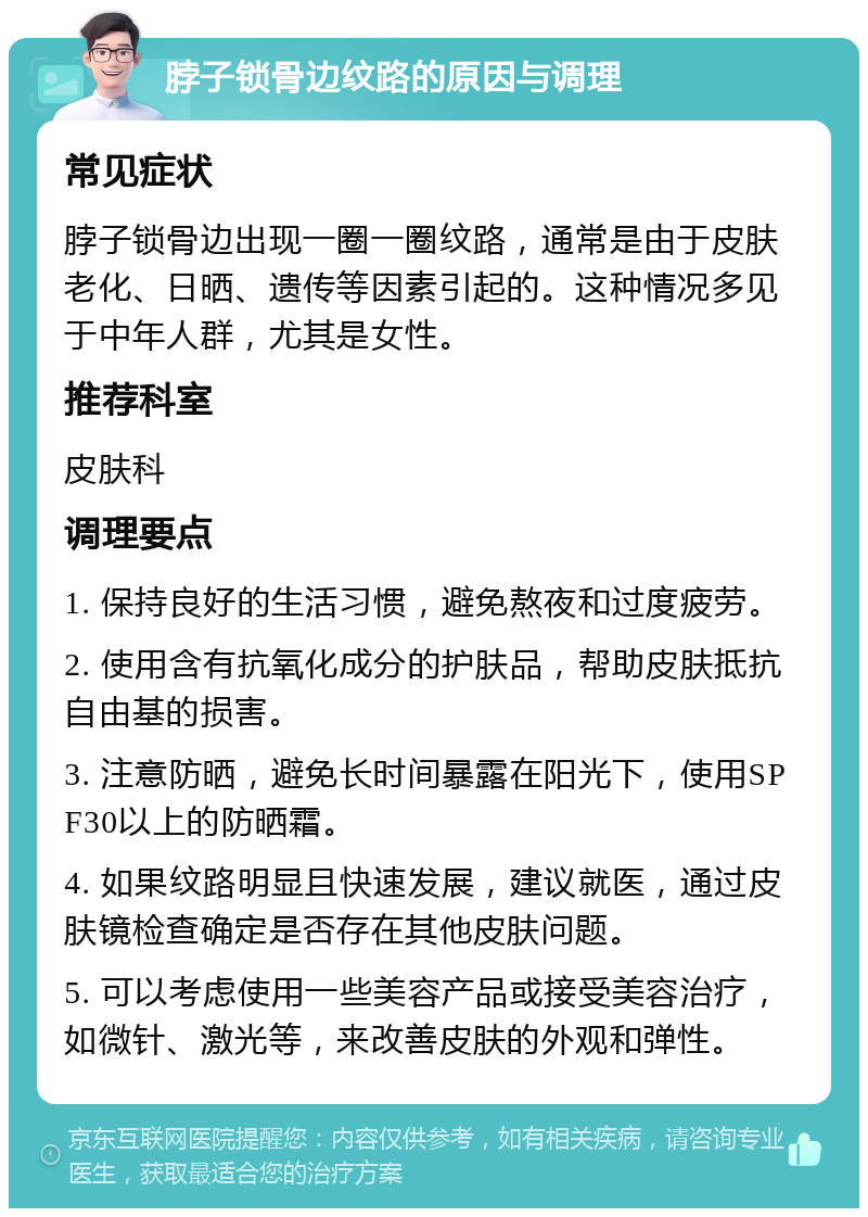 脖子锁骨边纹路的原因与调理 常见症状 脖子锁骨边出现一圈一圈纹路，通常是由于皮肤老化、日晒、遗传等因素引起的。这种情况多见于中年人群，尤其是女性。 推荐科室 皮肤科 调理要点 1. 保持良好的生活习惯，避免熬夜和过度疲劳。 2. 使用含有抗氧化成分的护肤品，帮助皮肤抵抗自由基的损害。 3. 注意防晒，避免长时间暴露在阳光下，使用SPF30以上的防晒霜。 4. 如果纹路明显且快速发展，建议就医，通过皮肤镜检查确定是否存在其他皮肤问题。 5. 可以考虑使用一些美容产品或接受美容治疗，如微针、激光等，来改善皮肤的外观和弹性。