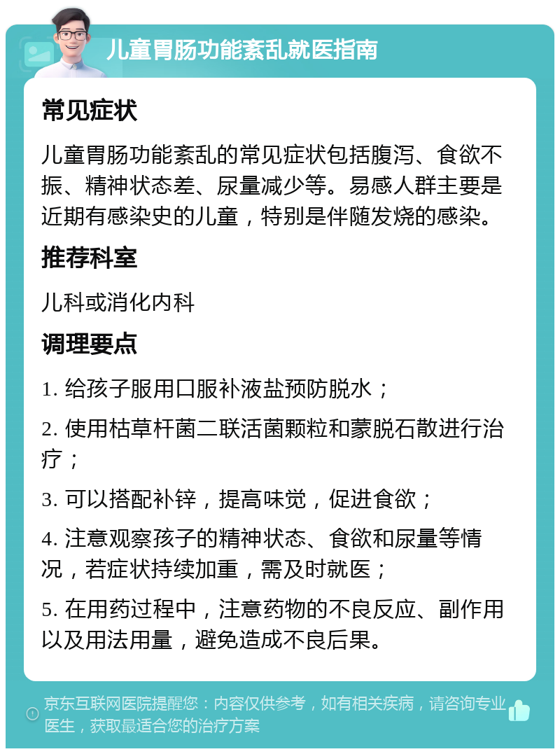 儿童胃肠功能紊乱就医指南 常见症状 儿童胃肠功能紊乱的常见症状包括腹泻、食欲不振、精神状态差、尿量减少等。易感人群主要是近期有感染史的儿童，特别是伴随发烧的感染。 推荐科室 儿科或消化内科 调理要点 1. 给孩子服用口服补液盐预防脱水； 2. 使用枯草杆菌二联活菌颗粒和蒙脱石散进行治疗； 3. 可以搭配补锌，提高味觉，促进食欲； 4. 注意观察孩子的精神状态、食欲和尿量等情况，若症状持续加重，需及时就医； 5. 在用药过程中，注意药物的不良反应、副作用以及用法用量，避免造成不良后果。