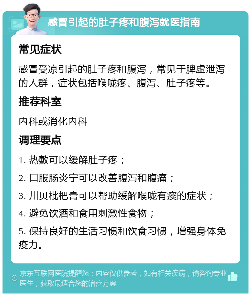 感冒引起的肚子疼和腹泻就医指南 常见症状 感冒受凉引起的肚子疼和腹泻，常见于脾虚泄泻的人群，症状包括喉咙疼、腹泻、肚子疼等。 推荐科室 内科或消化内科 调理要点 1. 热敷可以缓解肚子疼； 2. 口服肠炎宁可以改善腹泻和腹痛； 3. 川贝枇杷膏可以帮助缓解喉咙有痰的症状； 4. 避免饮酒和食用刺激性食物； 5. 保持良好的生活习惯和饮食习惯，增强身体免疫力。