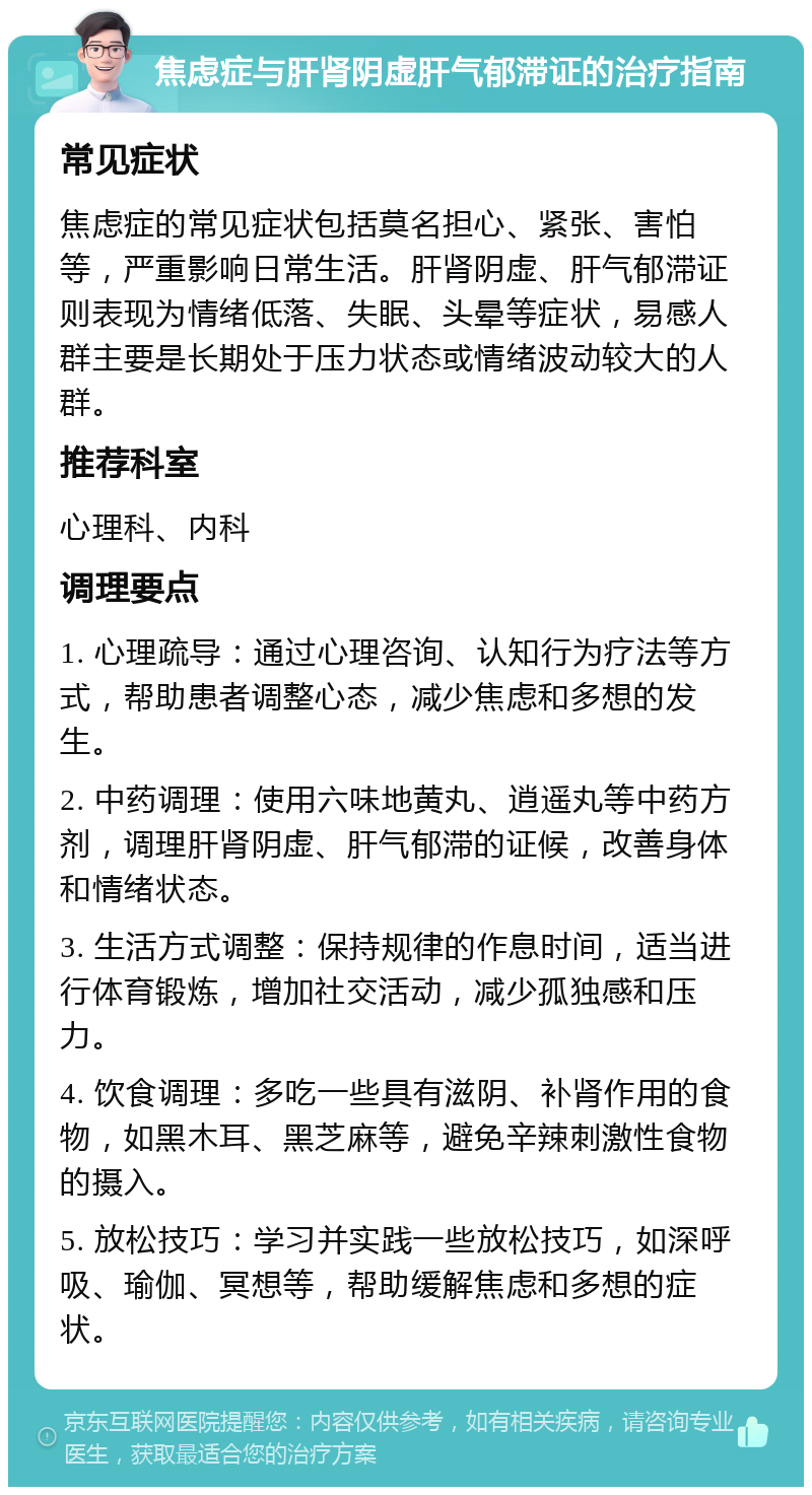 焦虑症与肝肾阴虚肝气郁滞证的治疗指南 常见症状 焦虑症的常见症状包括莫名担心、紧张、害怕等，严重影响日常生活。肝肾阴虚、肝气郁滞证则表现为情绪低落、失眠、头晕等症状，易感人群主要是长期处于压力状态或情绪波动较大的人群。 推荐科室 心理科、内科 调理要点 1. 心理疏导：通过心理咨询、认知行为疗法等方式，帮助患者调整心态，减少焦虑和多想的发生。 2. 中药调理：使用六味地黄丸、逍遥丸等中药方剂，调理肝肾阴虚、肝气郁滞的证候，改善身体和情绪状态。 3. 生活方式调整：保持规律的作息时间，适当进行体育锻炼，增加社交活动，减少孤独感和压力。 4. 饮食调理：多吃一些具有滋阴、补肾作用的食物，如黑木耳、黑芝麻等，避免辛辣刺激性食物的摄入。 5. 放松技巧：学习并实践一些放松技巧，如深呼吸、瑜伽、冥想等，帮助缓解焦虑和多想的症状。