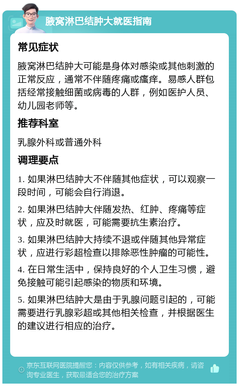 腋窝淋巴结肿大就医指南 常见症状 腋窝淋巴结肿大可能是身体对感染或其他刺激的正常反应，通常不伴随疼痛或瘙痒。易感人群包括经常接触细菌或病毒的人群，例如医护人员、幼儿园老师等。 推荐科室 乳腺外科或普通外科 调理要点 1. 如果淋巴结肿大不伴随其他症状，可以观察一段时间，可能会自行消退。 2. 如果淋巴结肿大伴随发热、红肿、疼痛等症状，应及时就医，可能需要抗生素治疗。 3. 如果淋巴结肿大持续不退或伴随其他异常症状，应进行彩超检查以排除恶性肿瘤的可能性。 4. 在日常生活中，保持良好的个人卫生习惯，避免接触可能引起感染的物质和环境。 5. 如果淋巴结肿大是由于乳腺问题引起的，可能需要进行乳腺彩超或其他相关检查，并根据医生的建议进行相应的治疗。