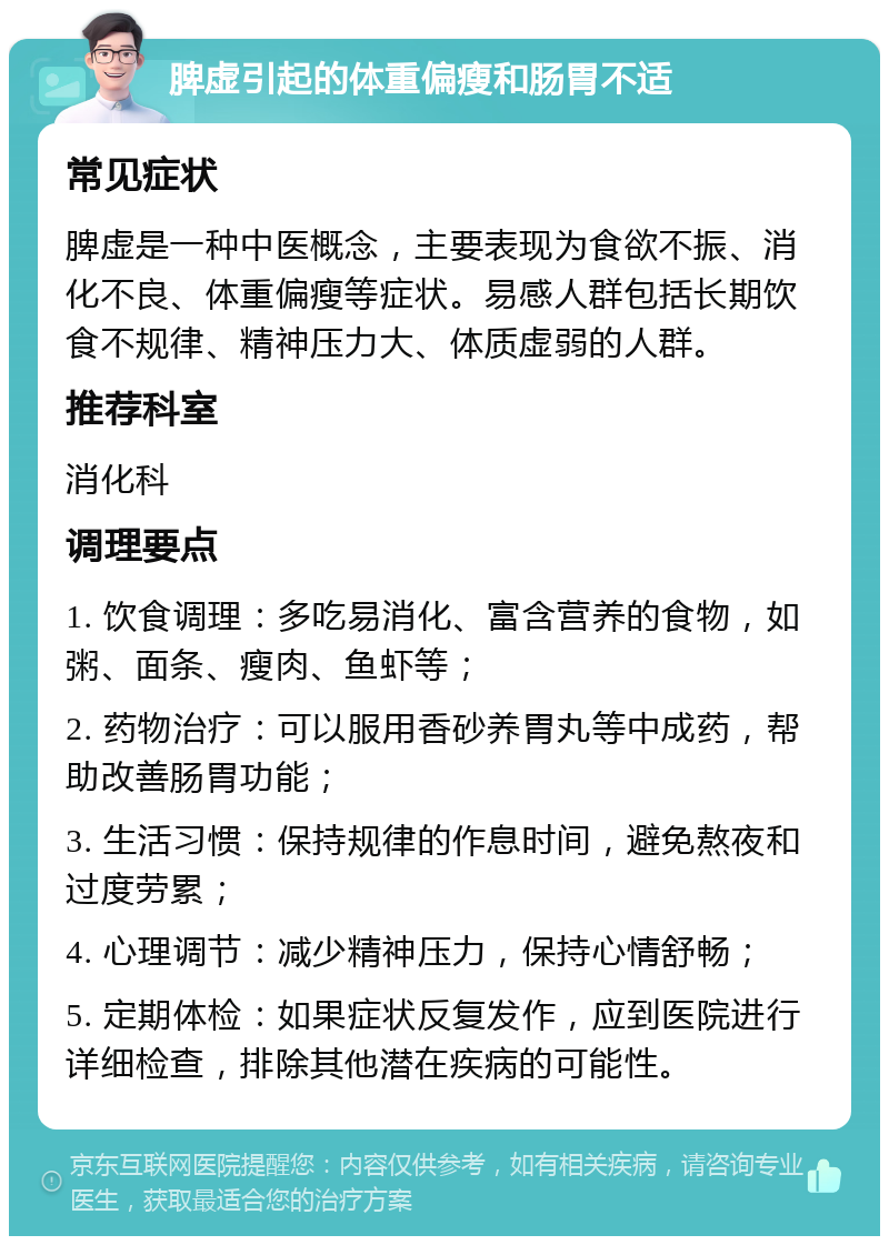 脾虚引起的体重偏瘦和肠胃不适 常见症状 脾虚是一种中医概念，主要表现为食欲不振、消化不良、体重偏瘦等症状。易感人群包括长期饮食不规律、精神压力大、体质虚弱的人群。 推荐科室 消化科 调理要点 1. 饮食调理：多吃易消化、富含营养的食物，如粥、面条、瘦肉、鱼虾等； 2. 药物治疗：可以服用香砂养胃丸等中成药，帮助改善肠胃功能； 3. 生活习惯：保持规律的作息时间，避免熬夜和过度劳累； 4. 心理调节：减少精神压力，保持心情舒畅； 5. 定期体检：如果症状反复发作，应到医院进行详细检查，排除其他潜在疾病的可能性。