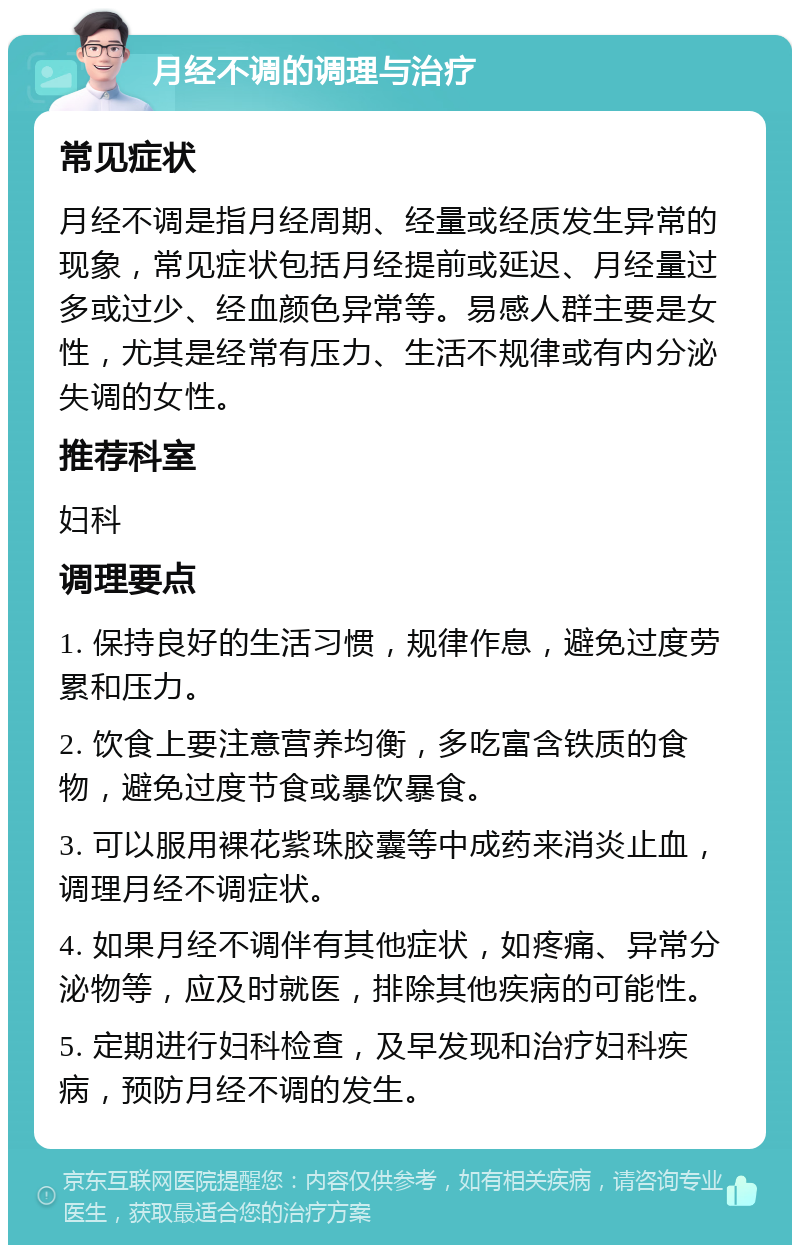 月经不调的调理与治疗 常见症状 月经不调是指月经周期、经量或经质发生异常的现象，常见症状包括月经提前或延迟、月经量过多或过少、经血颜色异常等。易感人群主要是女性，尤其是经常有压力、生活不规律或有内分泌失调的女性。 推荐科室 妇科 调理要点 1. 保持良好的生活习惯，规律作息，避免过度劳累和压力。 2. 饮食上要注意营养均衡，多吃富含铁质的食物，避免过度节食或暴饮暴食。 3. 可以服用裸花紫珠胶囊等中成药来消炎止血，调理月经不调症状。 4. 如果月经不调伴有其他症状，如疼痛、异常分泌物等，应及时就医，排除其他疾病的可能性。 5. 定期进行妇科检查，及早发现和治疗妇科疾病，预防月经不调的发生。