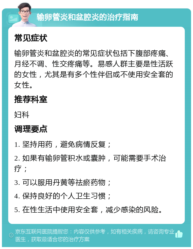 输卵管炎和盆腔炎的治疗指南 常见症状 输卵管炎和盆腔炎的常见症状包括下腹部疼痛、月经不调、性交疼痛等。易感人群主要是性活跃的女性，尤其是有多个性伴侣或不使用安全套的女性。 推荐科室 妇科 调理要点 1. 坚持用药，避免病情反复； 2. 如果有输卵管积水或囊肿，可能需要手术治疗； 3. 可以服用丹黄等祛瘀药物； 4. 保持良好的个人卫生习惯； 5. 在性生活中使用安全套，减少感染的风险。