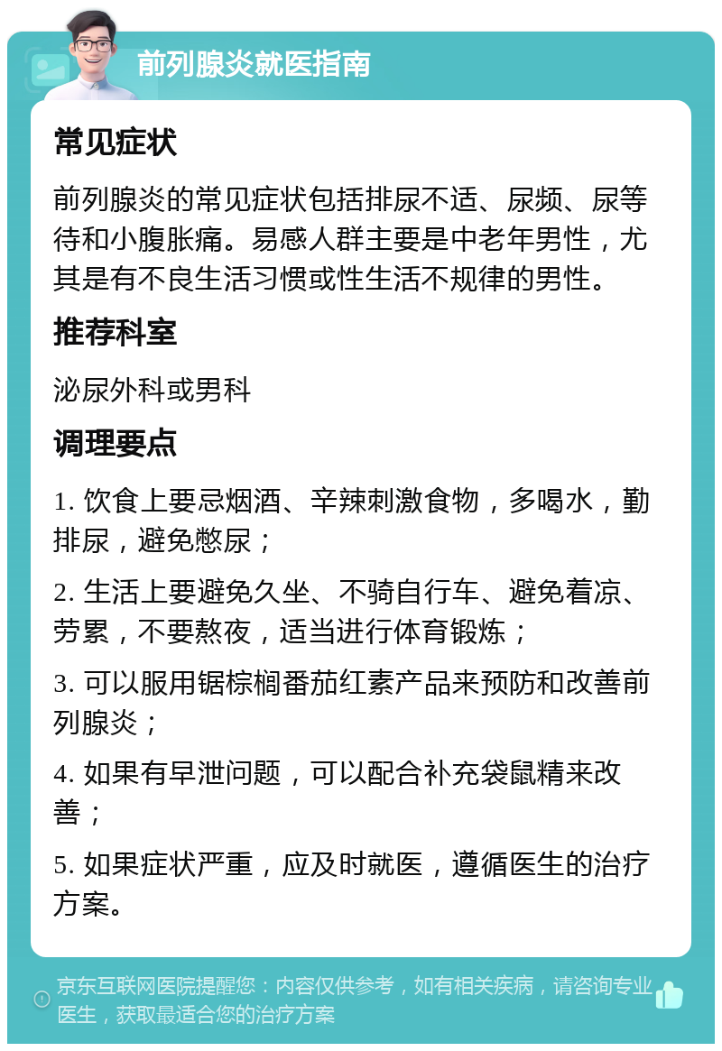 前列腺炎就医指南 常见症状 前列腺炎的常见症状包括排尿不适、尿频、尿等待和小腹胀痛。易感人群主要是中老年男性，尤其是有不良生活习惯或性生活不规律的男性。 推荐科室 泌尿外科或男科 调理要点 1. 饮食上要忌烟酒、辛辣刺激食物，多喝水，勤排尿，避免憋尿； 2. 生活上要避免久坐、不骑自行车、避免着凉、劳累，不要熬夜，适当进行体育锻炼； 3. 可以服用锯棕榈番茄红素产品来预防和改善前列腺炎； 4. 如果有早泄问题，可以配合补充袋鼠精来改善； 5. 如果症状严重，应及时就医，遵循医生的治疗方案。