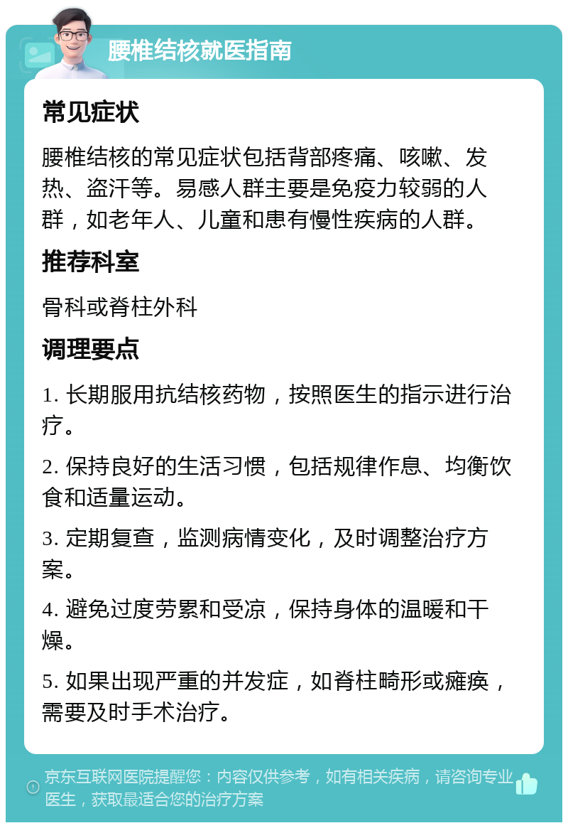 腰椎结核就医指南 常见症状 腰椎结核的常见症状包括背部疼痛、咳嗽、发热、盗汗等。易感人群主要是免疫力较弱的人群，如老年人、儿童和患有慢性疾病的人群。 推荐科室 骨科或脊柱外科 调理要点 1. 长期服用抗结核药物，按照医生的指示进行治疗。 2. 保持良好的生活习惯，包括规律作息、均衡饮食和适量运动。 3. 定期复查，监测病情变化，及时调整治疗方案。 4. 避免过度劳累和受凉，保持身体的温暖和干燥。 5. 如果出现严重的并发症，如脊柱畸形或瘫痪，需要及时手术治疗。