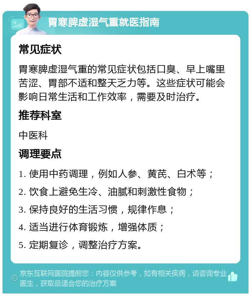 胃寒脾虚湿气重就医指南 常见症状 胃寒脾虚湿气重的常见症状包括口臭、早上嘴里苦涩、胃部不适和整天乏力等。这些症状可能会影响日常生活和工作效率，需要及时治疗。 推荐科室 中医科 调理要点 1. 使用中药调理，例如人参、黄芪、白术等； 2. 饮食上避免生冷、油腻和刺激性食物； 3. 保持良好的生活习惯，规律作息； 4. 适当进行体育锻炼，增强体质； 5. 定期复诊，调整治疗方案。