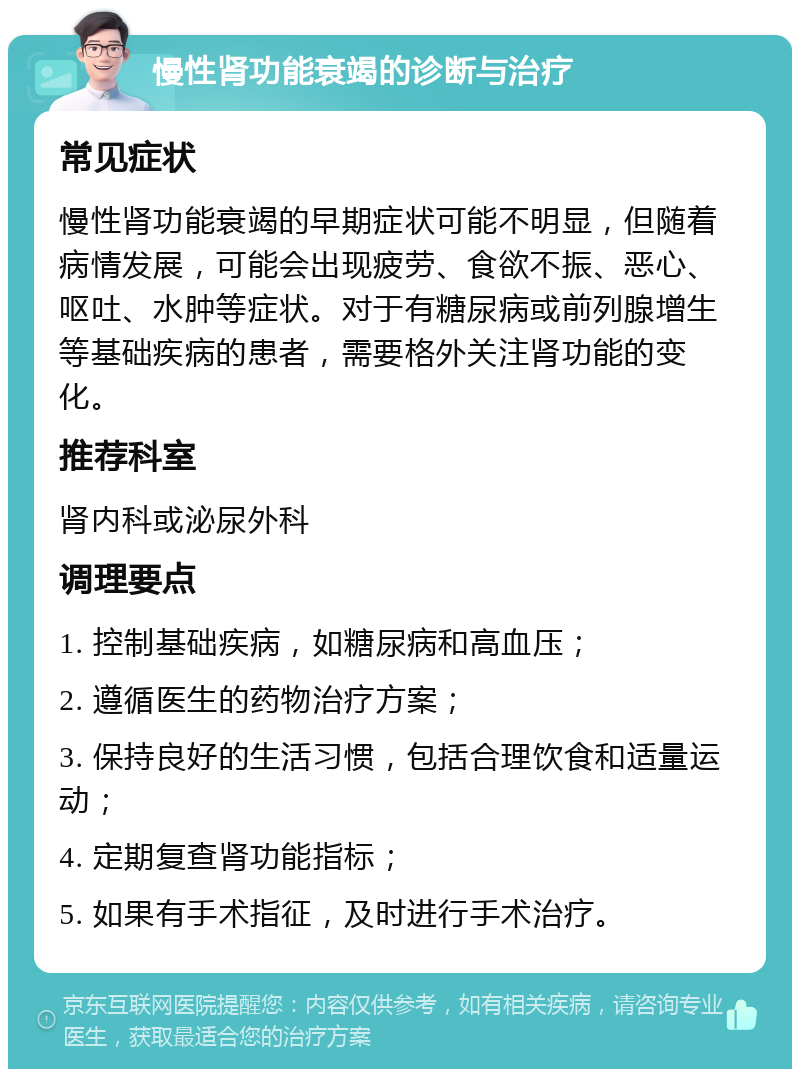 慢性肾功能衰竭的诊断与治疗 常见症状 慢性肾功能衰竭的早期症状可能不明显，但随着病情发展，可能会出现疲劳、食欲不振、恶心、呕吐、水肿等症状。对于有糖尿病或前列腺增生等基础疾病的患者，需要格外关注肾功能的变化。 推荐科室 肾内科或泌尿外科 调理要点 1. 控制基础疾病，如糖尿病和高血压； 2. 遵循医生的药物治疗方案； 3. 保持良好的生活习惯，包括合理饮食和适量运动； 4. 定期复查肾功能指标； 5. 如果有手术指征，及时进行手术治疗。