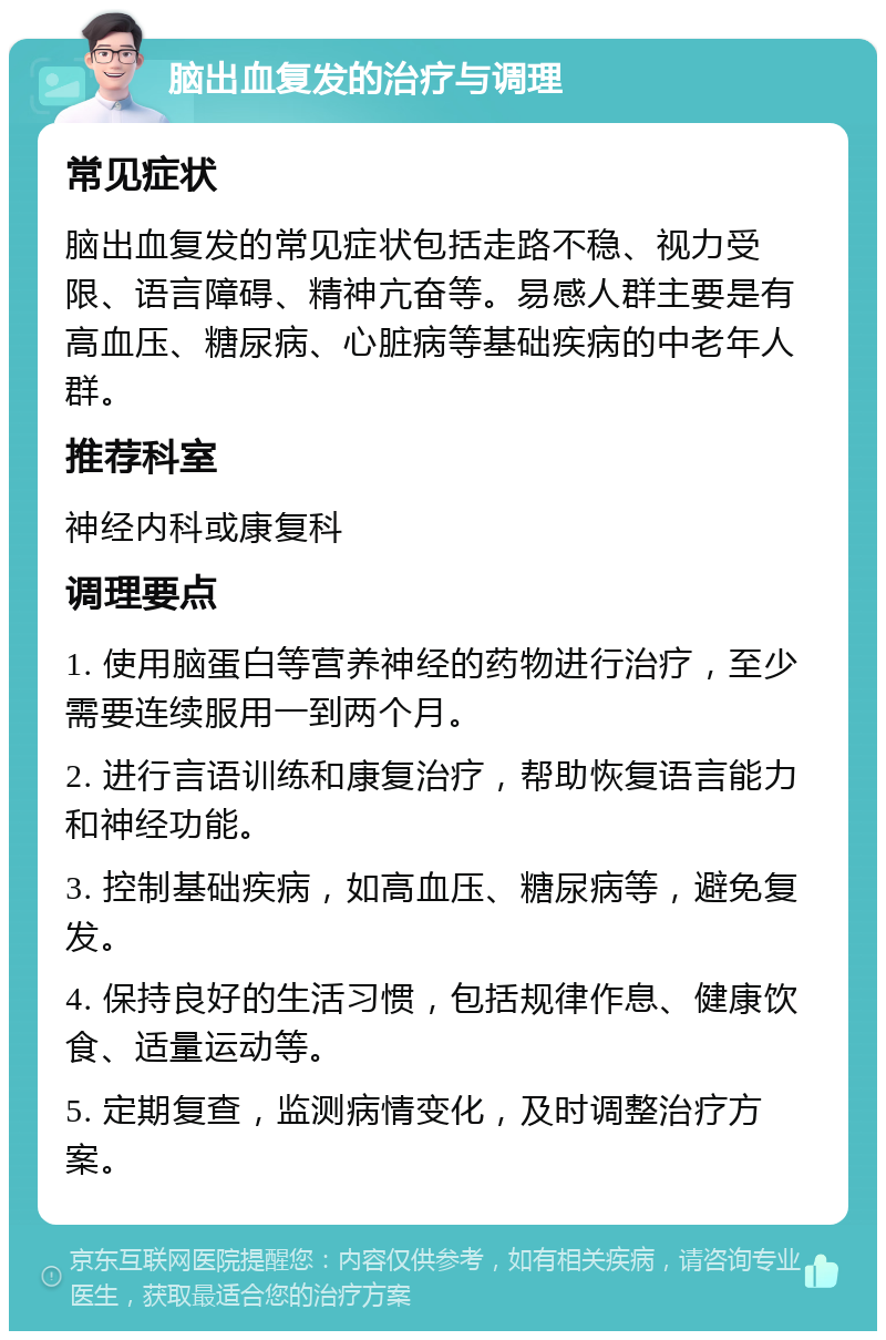 脑出血复发的治疗与调理 常见症状 脑出血复发的常见症状包括走路不稳、视力受限、语言障碍、精神亢奋等。易感人群主要是有高血压、糖尿病、心脏病等基础疾病的中老年人群。 推荐科室 神经内科或康复科 调理要点 1. 使用脑蛋白等营养神经的药物进行治疗，至少需要连续服用一到两个月。 2. 进行言语训练和康复治疗，帮助恢复语言能力和神经功能。 3. 控制基础疾病，如高血压、糖尿病等，避免复发。 4. 保持良好的生活习惯，包括规律作息、健康饮食、适量运动等。 5. 定期复查，监测病情变化，及时调整治疗方案。