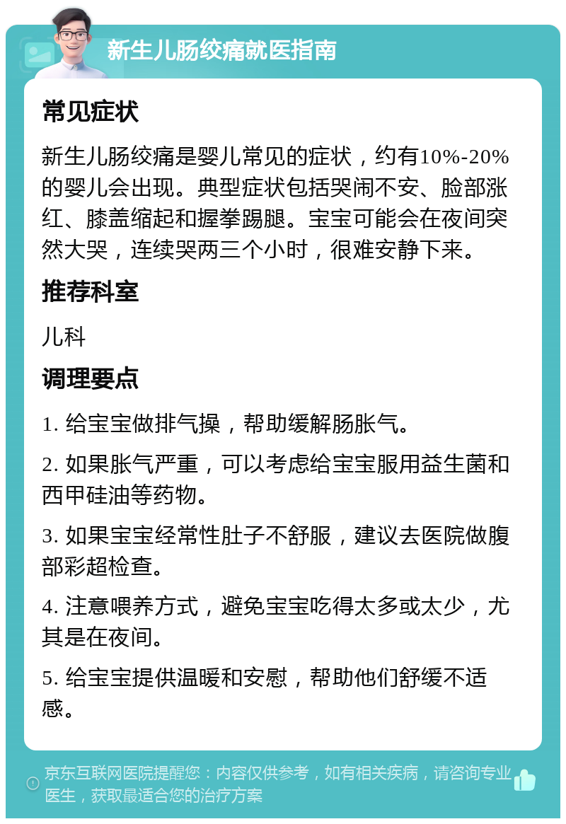 新生儿肠绞痛就医指南 常见症状 新生儿肠绞痛是婴儿常见的症状，约有10%-20%的婴儿会出现。典型症状包括哭闹不安、脸部涨红、膝盖缩起和握拳踢腿。宝宝可能会在夜间突然大哭，连续哭两三个小时，很难安静下来。 推荐科室 儿科 调理要点 1. 给宝宝做排气操，帮助缓解肠胀气。 2. 如果胀气严重，可以考虑给宝宝服用益生菌和西甲硅油等药物。 3. 如果宝宝经常性肚子不舒服，建议去医院做腹部彩超检查。 4. 注意喂养方式，避免宝宝吃得太多或太少，尤其是在夜间。 5. 给宝宝提供温暖和安慰，帮助他们舒缓不适感。