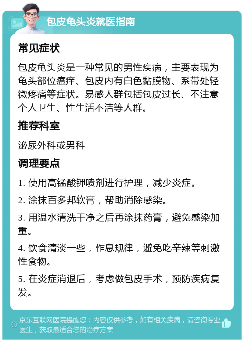 包皮龟头炎就医指南 常见症状 包皮龟头炎是一种常见的男性疾病，主要表现为龟头部位瘙痒、包皮内有白色黏膜物、系带处轻微疼痛等症状。易感人群包括包皮过长、不注意个人卫生、性生活不洁等人群。 推荐科室 泌尿外科或男科 调理要点 1. 使用高锰酸钾喷剂进行护理，减少炎症。 2. 涂抹百多邦软膏，帮助消除感染。 3. 用温水清洗干净之后再涂抹药膏，避免感染加重。 4. 饮食清淡一些，作息规律，避免吃辛辣等刺激性食物。 5. 在炎症消退后，考虑做包皮手术，预防疾病复发。