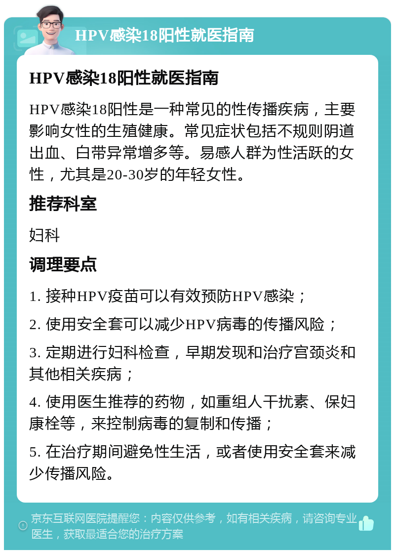 HPV感染18阳性就医指南 HPV感染18阳性就医指南 HPV感染18阳性是一种常见的性传播疾病，主要影响女性的生殖健康。常见症状包括不规则阴道出血、白带异常增多等。易感人群为性活跃的女性，尤其是20-30岁的年轻女性。 推荐科室 妇科 调理要点 1. 接种HPV疫苗可以有效预防HPV感染； 2. 使用安全套可以减少HPV病毒的传播风险； 3. 定期进行妇科检查，早期发现和治疗宫颈炎和其他相关疾病； 4. 使用医生推荐的药物，如重组人干扰素、保妇康栓等，来控制病毒的复制和传播； 5. 在治疗期间避免性生活，或者使用安全套来减少传播风险。