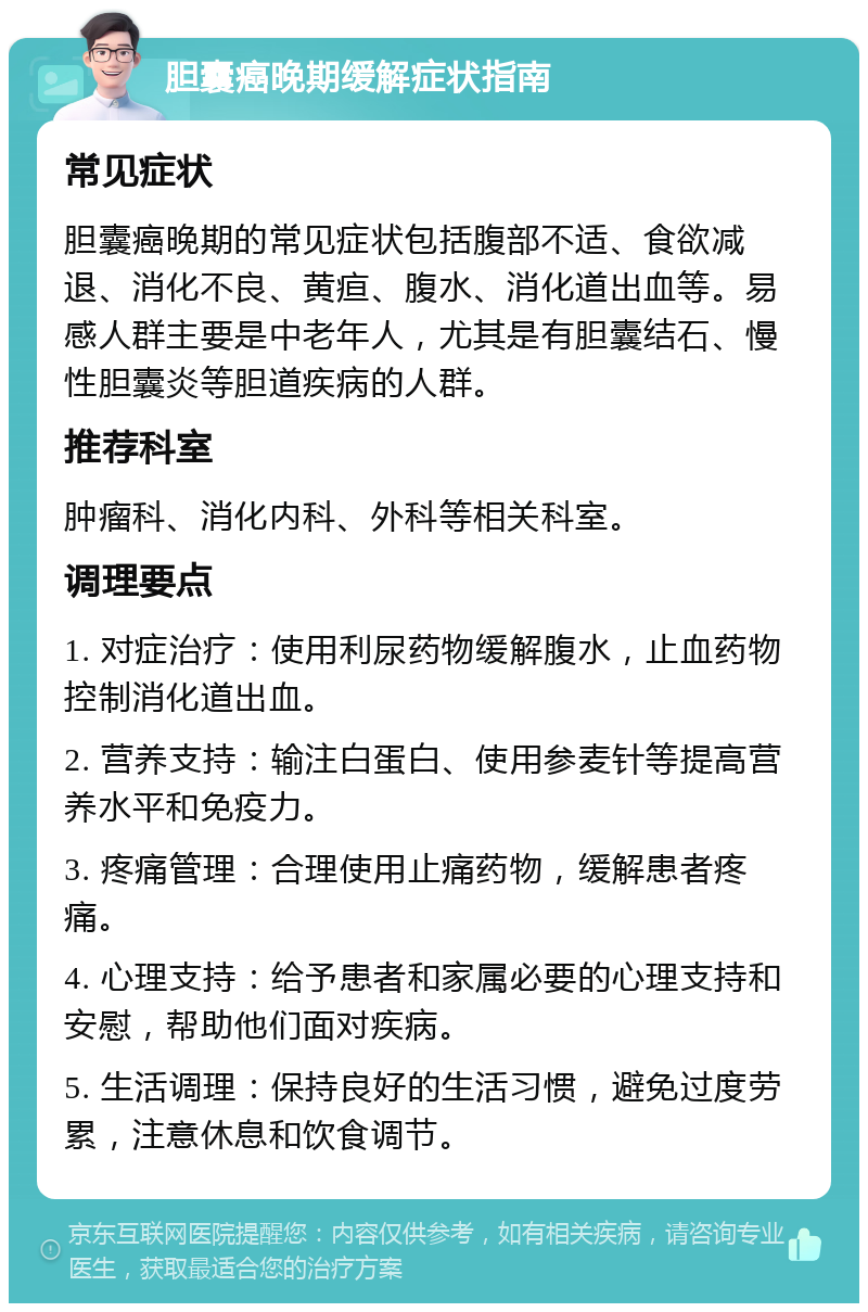 胆囊癌晚期缓解症状指南 常见症状 胆囊癌晚期的常见症状包括腹部不适、食欲减退、消化不良、黄疸、腹水、消化道出血等。易感人群主要是中老年人，尤其是有胆囊结石、慢性胆囊炎等胆道疾病的人群。 推荐科室 肿瘤科、消化内科、外科等相关科室。 调理要点 1. 对症治疗：使用利尿药物缓解腹水，止血药物控制消化道出血。 2. 营养支持：输注白蛋白、使用参麦针等提高营养水平和免疫力。 3. 疼痛管理：合理使用止痛药物，缓解患者疼痛。 4. 心理支持：给予患者和家属必要的心理支持和安慰，帮助他们面对疾病。 5. 生活调理：保持良好的生活习惯，避免过度劳累，注意休息和饮食调节。